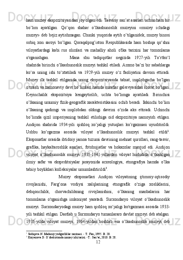 ham muzey ekspozitsiyasidan joy olgan edi. Tasviriy san’at asarlari uchun ham bir
bo’lim   ajratilgan.   Qo‘qon   shahar   o’lkashunoslik   muzeyini   «muzey   ichidagi
muzey» deb bejiz aytishmagan. Chunki yuqorida aytib o’tilganidek, muzey binosi
sobiq   xon   saroyi   bo’lgan.   Qoraqalpog’iston   Respublikasida   ham   boshqa   qo‘shni
viloyatlardagi   kabi   rus   olimlari   va   mahalliy   aholi   o'lka   tarixini   har   tomonlama
o'rganishgan.  Mana   shu   tadqiqotlar   negizida   1927-yili   To‘rtko‘l
shahrida birinchi o’lkashunoslik muzeyi tashkil etiladi. Ammo ba’zi bir sabablarga
ko‘ra   uning   ishi   to‘xtatiladi   va   1929-yili   muzey   o‘z   faoliyatini   davom   ettiradi.
Muzey   ilk   tashkil   etilganida   uning   ekspozitsiyasida   tabiat,   inqilobgacha   bo’lgan
o'tmish va zamonaviy davr bo’limlari hamda suratlar galereyasidan iborat bo’lgan.
Keyinchalik   ekspozitsiya   kengaytirilib,   uchta   bo’limga   ajratiladi.   Birinchisi
o’lkaning umumiy fizik-geografik xarakteristikasini  ochib beradi. Ikkinchi  bo’lim
o’lkaning   qadimgi   va   inqilobdan   oldingi   davrini   o‘zida   aks   ettiradi.   Uchinchi
bo’limda   qizil   imperiyaning   tashkil   etilishiga   oid   ekzpozitsiya   namoyish   etilgan.
Andijon   shahrida   1934-yili   qishloq   xo’jaligi   yutuqlari   ko’rgazmasi   uyushtirildi.
Ushbu   ko‘rgazma   asosida   viloyat   о ‘lkashunoslik   muzeyi   tashkil   etildi 1
.
Eksponatlar orasida ibtidoiy jamoa tuzumi davrining mehnat qurollari, rang-tasvir,
grafika,   haykaltaroshlik   asarlari,   fotohujjatlar   va   hokazolar   mavjud   edi.   Andijon
viloyat   o’lkashunoslik   muzeyi   1935-1941-villardan   viloyat   hududida   o‘tkazilgan
ilmiy   safar   va   ekspeditsiyalar   jarayonida   arxeologiya,   etnografiya   hamda   o’lka
tabiiy boyliklari kolleksiyalar umumlashtirildi 2
. 
Muzey   eksponatlari   Andijon   viloyatining   ijtimoiy-iqtisodiy
rivojlanishi,   Farg‘ona   vodiysi   xalqlarining   etnografik   o‘ziga   xosliklarini,
dehqonchilik,   chorvachilikning   rivojlanishini,   o’lkaning   manbalarini   har
tomonlama   o'rganishga   imkoniyat   yaratadi.   Surxondaryo   viloyat   o‘lkashunoslik
muzeyi. Surxondaryodagi muzey ham qishloq xo‘jaligi ko'rgazmasi asosida 1933-
yili tashkil etilgan. Dastlab u Surxondaryo tumanlararo davlat muzeyi deb atalgan.
1935-yilda   viloyat   muzeyi,   1964-yildan   boshlab   esa   o’lkashunoslik   muzeyi   deb
1
 Sodiqova N. Madaniy yodgorliklar xazinasi. - T.: Fan, 1995. B. 20.
2
 Kuryazova D. O`zbekistonda muzey ishi tarixi. -T.: San’at, 2010. B. 28.
12 