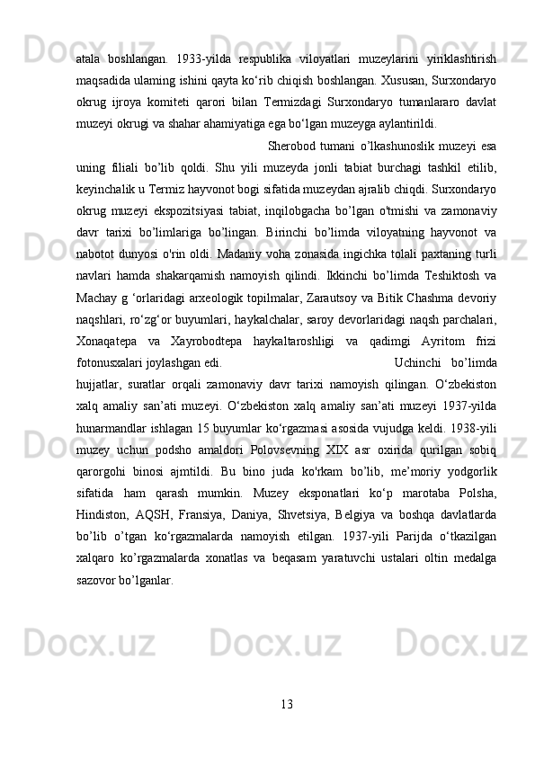 atala   boshlangan.   1933-yilda   respublika   viloyatlari   muzeylarini   yiriklashtirish
maqsadida ulaming ishini qayta ko‘rib chiqish boshlangan. Xususan, Surxondaryo
okrug   ijroya   komiteti   qarori   bilan   Termizdagi   Surxondaryo   tumanlararo   davlat
muzeyi okrugi va shahar ahamiyatiga ega bo‘lgan muzeyga aylantirildi. 
Sherobod   tumani   o’lkashunoslik   muzeyi   esa
uning   filiali   bo’lib   qoldi.   Shu   yili   muzeyda   jonli   tabiat   burchagi   tashkil   etilib,
keyinchalik u Termiz hayvonot bogi sifatida muzeydan ajralib chiqdi. Surxondaryo
okrug   muzeyi   ekspozitsiyasi   tabiat,   inqilobgacha   bo’lgan   o'tmishi   va   zamonaviy
davr   tarixi   bo’limlariga   bo’lingan.   Birinchi   bo’limda   viloyatning   hayvonot   va
nabotot  dunyosi  o'rin oldi.  Madaniy  voha  zonasida  ingichka  tolali  paxtaning  turli
navlari   hamda   shakarqamish   namoyish   qilindi.   Ikkinchi   bo’limda   Teshiktosh   va
Machay g ‘orlaridagi arxeologik topilmalar, Zarautsoy va Bitik Chashma  devoriy
naqshlari, ro‘zg‘or  buyumlari, haykalchalar, saroy devorlaridagi  naqsh parchalari,
Xonaqatepa   va   Xayrobodtepa   haykaltaroshligi   va   qadimgi   Ayritom   frizi
fotonusxalari joylashgan edi.  Uchinchi   bo’limda
hujjatlar,   suratlar   orqali   zamonaviy   davr   tarixi   namoyish   qilingan.   O‘zbekiston
xalq   amaliy   san’ati   muzeyi.   O‘zbekiston   xalq   amaliy   san’ati   muzeyi   1937-yilda
hunarmandlar ishlagan 15 buyumlar ko‘rgazmasi asosida vujudga keldi. 1938-yili
muzey   uchun   podsho   amaldori   Polovsevning   XIX   asr   oxirida   qurilgan   sobiq
qarorgohi   binosi   ajmtildi.   Bu   bino   juda   k о 'rkam   bo’lib,   me’moriy   yodgorlik
sifatida   ham   qarash   mumkin.   Muzey   eksponatlari   ko‘p   marotaba   Polsha,
Hindiston,   AQSH,   Fransiya,   Daniya,   Shvetsiya,   Belgiya   va   boshqa   davlatlarda
bo’lib   o’tgan   ko‘rgazmalarda   namoyish   etilgan.   1937-yili   Parijda   o‘tkazilgan
xalqaro   k о ’rgazmalarda   xonatlas   va   beqasam   yaratuvchi   ustalari   oltin   medalga
sazovor bo’lganlar.
13 