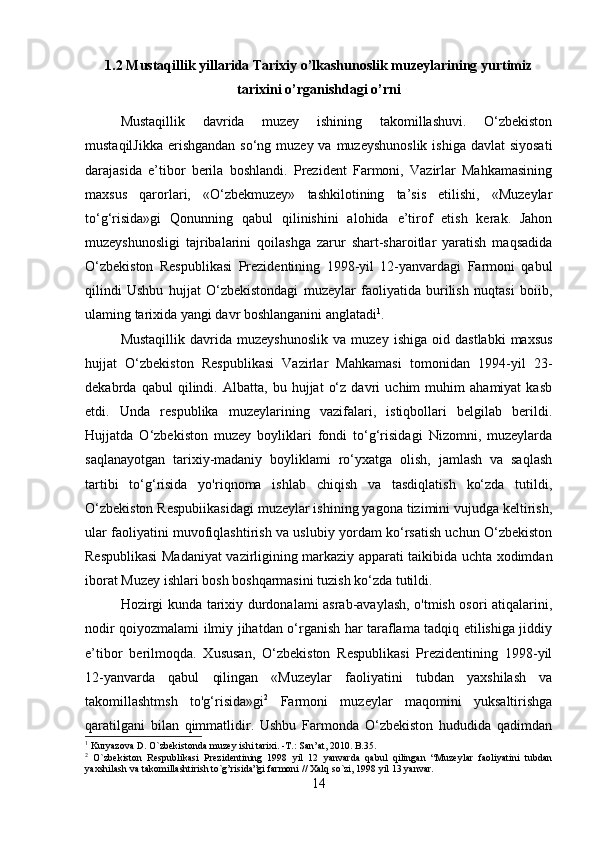 1.2 Mustaqillik yillarida Tarixiy o’lkashunoslik muzeylarining yurtimiz
tarixini o’rganishdagi o’rni
Mustaqillik   davrida   muzey   ishining   takomillashuvi.   O‘zbekiston
mustaqilJikka  erishgandan  so‘ng muzey  va muzeyshunoslik  ishiga davlat  siyosati
darajasida   e’tibor   berila   boshlandi.   Prezident   Farmoni,   Vazirlar   Mahkamasining
maxsus   qarorlari,   «O‘zbekmuzey»   tashkilotining   ta’sis   etilishi,   «Muzeylar
to‘g‘risida»gi   Qonunning   qabul   qilinishini   alohida   e’tirof   etish   kerak.   Jahon
muzeyshunosligi   tajribalarini   qoilashga   zarur   shart-sharoitlar   yaratish   maqsadida
O‘zbekiston   Respublikasi   Prezidentining   1998-yil   12-yanvardagi   Farmoni   qabul
qilindi   Ushbu   hujjat   O‘zbekistondagi   muzeylar   faoliyatida   burilish   nuqtasi   boiib,
ulaming tarixida yangi davr boshlanganini anglatadi 1
. 
Mustaqillik   davrida  muzeyshunoslik   va   muzey  ishiga   oid   dastlabki   maxsus
hujjat   O‘zbekiston   Respublikasi   Vazirlar   Mahkamasi   tomonidan   1994-yil   23-
dekabrda   qabul   qilindi.   Albatta,   bu   hujjat   o‘z   davri   uchim   muhim   ahamiyat   kasb
etdi.   Unda   respublika   muzeylarining   vazifalari,   istiqbollari   belgilab   berildi.
Hujjatda   O‘zbekiston   muzey   boyliklari   fondi   to‘g‘risidagi   Nizomni,   muzeylarda
saqlanayotgan   tarixiy-madaniy   boyliklami   ro‘yxatga   olish,   jamlash   va   saqlash
tartibi   to‘g‘risida   yo'riqnoma   ishlab   chiqish   va   tasdiqlatish   ko‘zda   tutildi,
O‘zbekiston Respubiikasidagi muzeylar ishining yagona tizimini vujudga keltirish,
ular faoliyatini muvofiqlashtirish va uslubiy yordam ko‘rsatish uchun O‘zbekiston
Respublikasi Madaniyat vazirligining markaziy apparati taikibida uchta xodimdan
iborat Muzey ishlari bosh boshqarmasini tuzish ko‘zda tutildi. 
Hozirgi kunda tarixiy durdonalami asrab-avaylash, o'tmish osori atiqalarini,
nodir qoiyozmalami ilmiy jihatdan o‘rganish har taraflama tadqiq etilishiga jiddiy
e’tibor   berilmoqda.   Xususan,   O‘zbekiston   Respublikasi   Prezidentining   1998-yil
12-yanvarda   qabul   qilingan   «Muzeylar   faoliyatini   tubdan   yaxshilash   va
takomillashtmsh   to'g‘risida»gi 2
  Farmoni   muzeylar   maqomini   yuksaltirishga
qaratilgani   bilan   qimmatlidir.   Ushbu   Farmonda   O‘zbekiston   hududida   qadimdan
1
 Kuryazova D. O`zbekistonda muzey ishi tarixi. -T.: San’at, 2010. B.35.
2
  O`zbekiston   Respublikasi   Prezidentining   1998   yil   12   yanvarda   qabul   qilingan   “Muzeylar   faoliyatini   tubdan
yaxshilash va takomillashtirish to`g’risida”gi farmoni // Xalq so`zi, 1998 yil 13 yanvar.
14 