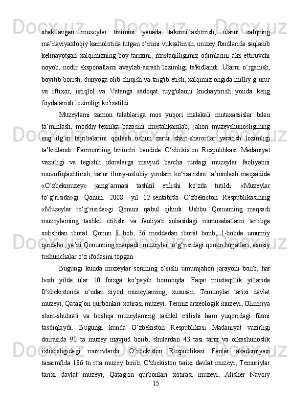 shakllangan   muzeylar   tizimini   yanada   takomillashtirish,   ularni   xalqning
ma’naviyaxloqiy kamolotida tutgan o‘mini vuksaltirish, muzey fbndlarida saqlanib
kelinayotgan   xalqimizning   boy   tarixini,   mustaqilligimiz   odimlarini   aks   ettiruvchi
noyob,   nodir   eksponatlami   avaylab-asrash   lozimligi   ta'kidlandi.   Ularni   o‘rganish,
boyitib borish, dunyoga olib chiqish va taig'ib etish, xalqimiz ongida milliy g‘urur
va   iftixor,   istiqlol   va   Vatanga   sadoqat   tuyg'ulanni   kuchaytirish   yoiida   keng
foydalanish lozimligi ko'rsatildi. 
Muzeylami   zamon   talablariga   mos   yuqori   malakali   mutaxassislar   bilan
ta’minlash,   moddiy-texnika   bazasini   mustahkamlab,   jahon   muzeyshunosligining
eng   ilg‘or   tajribalarini   qoilash   uchun   zarur   shart-sharoitlar   yaratish   lozimligi
ta’kidlandi.   Farmonning   birinchi   bandida   O‘zbekiston   Respubhkasi   Madaniyat
vazirligi   va   tegishli   idoralarga   mavjud   barcha   turdagi   muzeylar   faoliyatini
muvofiqlashtirish,   zarur   ilmiy-uslubiy   yordam   ko‘rsatishni   ta’minlash   maqsadida
«O‘zbekmuzey»   jamg‘armasi   tashkil   etilishi   ko‘zda   tutildi.   «Muzeylar
to‘g‘risida»gi   Qonun.   2008-   yil   12-sentabrda   O‘zbekiston   Respublikasining
«Muzeylar   to‘g‘risida»gi   Qonuni   qabul   qilindi.   Ushbu   Qonunning   maqsadi
muzeylaming   tashkil   etilishi   va   faoliyati   sohasidagi   munosabatlami   tartibga
solishdan   iborat.   Qonun   8   bob,   36   moddadan   iborat   boiib,   1-bobda   umumiy
qoidalar, ya’ni Qonunning maqsadi, muzeylar to‘g‘risidagi qonun hujjatlari, asosiy
tushunchalar o‘z ifodasini topgan. 
Bugungi   kunda   muzeylar   sonining   o‘sishi   umumjahon   jarayoni   boiib,   har
besh   yilda   ular   10   foizga   ko‘payib   bormoqda.   Faqat   mustaqillik   yillarida
0‘zbekistonda   o‘ndan   ziyod   muzeylaming,   xususan,   Temunylar   tarixi   davlat
muzeyi, Qatag‘on qurbonlari xotirasi muzeyi. Termiz arxeologik muzeyi, Olimpiya
shon-shuhrati   va   boshqa   muzeylaming   tashkil   etilishi   ham   yuqoridagi   fikmi
tasdiqlaydi.   Bugungi   kunda   O‘zbekiston   Respublikasi   Madaniyat   vazirligi
doirasida   90   ta   muzey   mavjud   boiib,   shulardan   43   tasi   tarix   va   oikashunoslik
ixtisosligidagi   muzevlardir.   O‘zbekiston   Respublikasi   Fanlar   akademiyasi
tasarmfida   186   to   itta   muzey   boiib,   O'zbekiston   tarixi   davlat   muzeyi,   Temuriylar
tarixi   davlat   muzeyi,   Qatag'on   qurbonlari   xotirasi   muzeyi,   Alisher   Navoiy
15
