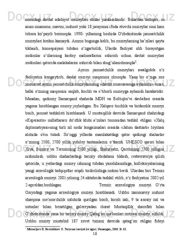 nomidagi   davlat   adabiyot   muzeylari   shular   jumlasidandir.   Bulardan   tashqari,   m
aium muammo, mavzu, inshoot yoki 18 jarayonni ifoda etuvchi muzeylar soni ham
tobora   ko‘payib   bormoqda.   1990-   yillaming   boshida   O'zbekistonda   jamoatchilik
muzeylari keskin kamaydi. Ammo bugunga kelib, bu muzeylaming ba’zilari qayta
tiklanib,   konsepsiyasi   tubdan   o‘zgartirildi,   Ularda   faoliyat   olib   borayotgan
xodimlar   o‘zlarining   kasbiy   mahoratlarini   oshirish   uchun   davlat   muzeylari
xodimlari qatorida malakalarini oshirish bilan shug’ulanishmoqda 1
. 
Ayrim   jamoatchilik   muzeylari   awalgidek   o‘z
faoliyatini   kengaytirib,   davlat   muzeyi   maqomini   olmoqda.   Yana   bir   o‘ziga   xos
xususivat ayrim jamoatchilik muzeylarining «davlat muassasasiga aylanishi» emas,
balki  o'zining  maqomini  saqlab,   kuchli  va  e’tiborli  muzeyga  aylanish  harakatidir.
Masalan,   qadimiy   Samarqand   shahrida   MDH   va   Boltiqbo‘vi   davlatlari   orasida
yagona  hisoblangan   muzey  joylashgan.   Bu  Xalqaro  tinchlik  va  birdamlik  muzeyi
boiib,   jamoat   tashkiloti   hisoblanadi.   U   mustaqillik   davrida   Samarqand   shahridagi
«Esperanto»   millatlararo   do‘stlik   klubi   a’zolari   tomonidan   tashkil   etilgan.   «Xalq
diplomatiyasi»ning   turli   xil   nodir   koigazmalari   orasida   «Jahon   dastxati»   loyihasi
alohida   o'rin   tutadi.   So‘nggi   yillarda   mamlakatdagi   qator   qadimgi   shaharlar
o‘zining   2500,   2700   yillik   yubiley   tantanalarini   o‘tkazdi.   UNESCO   qarori   bilan
Xiva,   Buxoro   va   Termizning   2500   yilligi,   Shahrisabz,   Qarshining   2700   yilligini
nishonlash.   ushbu   shaharlardagi   tarixiy   obidalami   tiklash,   restavratsiya   qilish
qatorida,   u   yerlardagi   muzey   ishining   tubdan   yaxshilanishiga,   kolleksiyalarining
yangi arxeologik tadqiqotlar orqali toidirilishiga imkon berdi. Ulardan biri Termiz
arxeologik muzeyi 2001-yilning 24-oktabrida tashkil etilib, o‘z faoliyatini 2002-yil
2-apreldan boshlagan.  Termiz   arxeologiya   muzeyi   O‘rta
Osiyodagi   yagona   arxeologiya   muzeyi   hisoblanadi.   Ushbu   zamonaviy   inshoot
sharqona   me’morchilik   uslubida   qurilgan   boiib,   kirish   zali,   9   ta   asosiy   zal   va
ustunlar   bilan   bezatilgan   galereyadan   iborat   Mustaqillik   sharofati   bilan
O‘zbekistonda yana bir tarixiy muzey Qatag‘on qurbonlari xotirasi muzeyi ochildi.
Ushbu   muzey   mustabid   187   sovet   tuzumi   davrida   qatag‘on   etilgan   fidoyi
1
 Mirzaaliyev E. Baxriddinov O. Tarix-ma`naviyat ko`zgusi. Namangan, 2006. B. 63.
16 