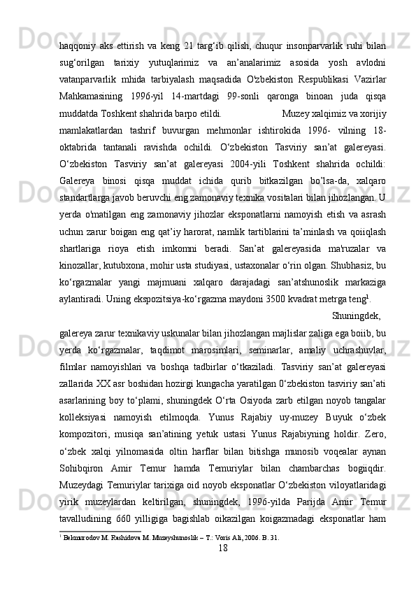 haqqoniy   aks   ettirish   va   keng   21   targ‘ib   qilish,   chuqur   insonparvarlik   ruhi   bilan
sug‘orilgan   tarixiy   yutuqlarimiz   va   an’analarimiz   asosida   yosh   avlodni
vatanparvarlik   mhida   tarbiyalash   maqsadida   O'zbekiston   Respublikasi   Vazirlar
Mahkamasining   1996-yil   14-martdagi   99-sonli   qaronga   binoan   juda   qisqa
muddatda Toshkent shahrida barpo etildi.  Muzey xalqimiz va xorijiy
mamlakatlardan   tashrif   buvurgan   mehmonlar   ishtirokida   1996-   vilning   18-
oktabrida   tantanali   ravishda   ochildi.   O‘zbekiston   Tasviriy   san’at   galereyasi.
O‘zbekiston   Tasviriy   san’at   galereyasi   2004-yili   Toshkent   shahrida   ochildi:
Galereya   binosi   qisqa   muddat   ichida   qurib   bitkazilgan   bo’lsa-da,   xalqaro
standartlarga javob beruvchi eng zamonaviy texnika vositalari bilan jihozlangan. U
yerda   o'matilgan   eng   zamonaviy   jihozlar   eksponatlarni   namoyish   etish   va   asrash
uchun zarur  boigan  eng qat’iy harorat, namlik tartiblarini  ta’minlash  va qoiiqlash
shartlariga   rioya   etish   imkomni   beradi.   San’at   galereyasida   ma'ruzalar   va
kinozallar, kutubxona, mohir usta studiyasi, ustaxonalar o‘rin olgan. Shubhasiz, bu
ko‘rgazmalar   yangi   majmuani   xalqaro   darajadagi   san’atshunoslik   markaziga
aylantiradi. Uning ekspozitsiya-ko‘rgazma maydoni 3500 kvadrat metrga teng 1
. 
Shuningdek,
galereya zarur texnikaviy uskunalar bilan jihozlangan majlislar zaliga ega boiib, bu
yerda   ko‘rgazmalar,   taqdimot   marosimlari,   seminarlar,   amaliy   uchrashuvlar,
filmlar   namoyishlari   va   boshqa   tadbirlar   o‘tkaziladi.   Tasviriy   san’at   galereyasi
zallarida XX asr boshidan hozirgi kungacha yaratilgan 0‘zbekiston tasviriy san’ati
asarlarining   boy   to‘plami,   shuningdek   O‘rta   Osiyoda   zarb   etilgan   noyob   tangalar
kolleksiyasi   namoyish   etilmoqda.   Yunus   Rajabiy   uy-muzey   Buyuk   o‘zbek
kompozitori,   musiqa   san’atining   yetuk   ustasi   Yunus   Rajabiyning   holdir.   Zero,
o‘zbek   xalqi   yilnomasida   oltin   harflar   bilan   bitishga   munosib   voqealar   aynan
Sohibqiron   Amir   Temur   hamda   Temuriylar   bilan   chambarchas   bogiiqdir.
Muzeydagi Temuriylar tarixiga oid noyob eksponatlar O‘zbekiston viloyatlaridagi
yirik   muzeylardan   keltirilgan,   shuningdek,   1996-yilda   Parijda   Amir   Temur
tavalludining   660   yilligiga   bagishlab   oikazilgan   koigazmadagi   eksponatlar   ham
1
 Bekmurodov M. Rashidova M. Muzeyshunoslik – T.: Voris Ali, 2006. B. 31.
18 