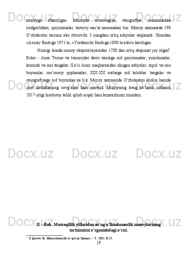 muzeyga   o'tkazilgan.   Muzeyda   arxeologiya,   etaografiya,   numizmatika
yodgorliklari, qoiyozmalar, tasviriy san’at namunalari bor. Muzey xazinasida 190
O‘zbekiston   tarixini   aks   ettiruvchi   3   mingdan   ortiq   ashyolar   saqlanadi.   Shundan
«Asosiy fond»ga 1971 ta, «Yordamchi fond»ga 1090 ta ashvo kiritilgan. 
Hozirgi kunda muzey ekspozitsiyasidan 1700 dan ortiq eksponat joy olgan 1
.
Bular   -   Amir   Temur   va   temuriylar   davri   tarixiga   oid   qoiyozmalar,   yozishmalar,
kumush va mis tangalar, Go‘ri Amir maqbarasidan olingan ashyolar, sopol va mis
buyumlar,   me’moriy   qoplamalar,   XIX-XX   asrlarga   oid   kitoblar.   tangalar   va
etnografiyaga oid buyumlar va h.k. Muzey xazinasida O‘zbekiston aholisi  hamda
chet   davlatlarning   sovg‘alari   ham   mavjud.   Muzeyning   keng   ko‘lamli   ishlarini
2017-yilgi hisobotni tahlil qilish orqali ham kuzatishimiz mumkin.
II – Bob. Mutsaqillik yillaridan so’ng o’lkashunoslik muzeylarining
tariximizni o’rganishdagi o’rni.
1
  O`ljayeva Sh. Muzeyshunoslik (o`quv qo`llanma). – T.: 2002. B.32.
19 