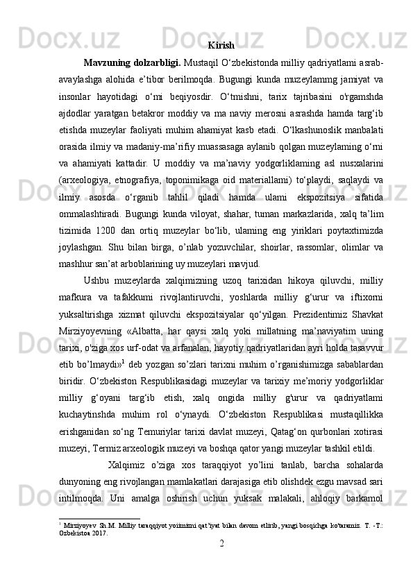 Kirish
Mavzuning dolzarbligi.   Mustaqil O‘zbekistonda milliy qadriyatlami asrab-
avaylashga   alohida   e’tibor   berilmoqda.   Bugungi   kunda   muzeylammg   jamiyat   va
insonlar   hayotidagi   o‘mi   beqiyosdir.   O‘tmishni,   tarix   tajribasini   o'rgamshda
ajdodlar   yaratgan   betakror   moddiy   va   ma   naviy   merosni   asrashda   hamda   targ‘ib
etishda   muzeylar   faoliyati   muhim   ahamiyat   kasb   etadi.   O‘lkashunoslik   manbalati
orasida ilmiy va madaniy-ma’rifiy muassasaga aylanib qolgan muzeylaming o‘rni
va   ahamiyati   kattadir.   U   moddiy   va   ma’naviy   yodgorliklaming   asl   nusxalarini
(arxeologiya,   etnografiya,   toponimikaga   oid   materiallami)   to‘playdi,   saqlaydi   va
ilmiy   asosda   o‘rganib   tahlil   qiladi   hamda   ulami   ekspozitsiya   sifatida
ommalashtiradi.   Bugungi   kunda   viloyat,   shahar,   tuman   markazlarida,   xalq   ta’lim
tizimida   1200   dan   ortiq   muzeylar   bo‘lib,   ulaming   eng   yiriklari   poytaxtimizda
joylashgan.   Shu   bilan   birga,   o’nlab   yozuvchilar,   shoirlar,   rassomlar,   olimlar   va
mashhur san’at arboblarining uy muzeylari mavjud. 
Ushbu   muzeylarda   xalqimizning   uzoq   tarixidan   hikoya   qiluvchi,   milliy
mafkura   va   tafakkumi   rivojlantiruvchi,   yoshlarda   milliy   g‘urur   va   iftixorni
yuksaltirishga   xizmat   qiluvchi   ekspozitsiyalar   qo‘yilgan.   Prezidentimiz   Shavkat
Mirziyoyevning   «Albatta,   har   qaysi   xalq   yoki   millatning   ma’naviyatim   uning
tarixi, o'ziga xos urf-odat va arfanalan, hayotiy qadriyatlaridan ayri holda tasavvur
etib   bo’lmaydi» 1
  deb   yozgan   so’zlari   tarixni   muhim   o’rganishimizga   sabablardan
biridir.   O‘zbekiston   Respublikasidagi   muzeylar   va   tarixiy   me’moriy   yodgorliklar
milliy   g‘oyani   targ‘ib   etish,   xalq   ongida   milliy   g'urur   va   qadriyatlami
kuchaytinshda   muhim   rol   o‘ynaydi.   O‘zbekiston   Respublikasi   mustaqillikka
erishganidan   so‘ng   Temuriylar   tarixi   davlat   muzeyi,   Qatag‘on   qurbonlari   xotirasi
muzeyi, Termiz arxeologik muzeyi va boshqa qator yangi muzeylar tashkil etildi. 
Xalqimiz   o’ziga   xos   taraqqiyot   yo’lini   tanlab,   barcha   sohalarda
dunyoning eng rivojlangan mamlakatlari darajasiga etib olishdek ezgu mavsad sari
intilmoqda.   Uni   amalga   oshirish   uchun   yuksak   malakali,   ahloqiy   barkamol
1
  Mirziyoyev   Sh.M.   Milliy   taraqqiyot   yoiimizni   qat’iyat   bilan   davom   etlirib,   yangi   bosqichga   ko'taramiz.   T.   -Т.:
Ozbekistoa 2017.
2 