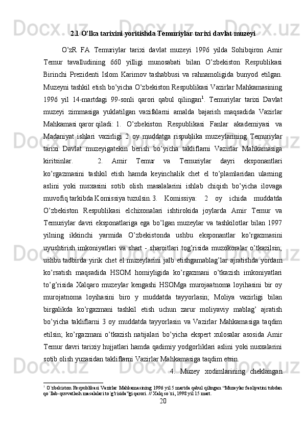 2.1 O’lka tarixini yoritishda Temuriylar tarixi davlat muzeyi
O’zR   FA   Temuriylar   tarixi   davlat   muzeyi   1996   yilda   Sohibqiron   Amir
Temur   tavalludining   660   yilligi   munosabati   bilan   O’zbekiston   Respublikasi
Birinchi   Prezidenti   Islom   Karimov   tashabbusi   va   rahnamoligida   bunyod   etilgan.
Muzeyni tashkil etish bo’yicha O’zbekiston Respublikasi Vazirlar Mahkamasining
1996   yil   14-martdagi   99-sonli   qarori   qabul   qilingan 1
.   Temuriylar   tarixi   Davlat
muzeyi   zimmasiga   yuklatilgan   vazifalarni   amalda   bajarish   maqsadida   Vazirlar
Mahkamasi qaror qiladi: 1.   O’zbekiston   Respublikasi   Fanlar   akademiyasi   va
Madaniyat   ishlari   vazirligi   2   oy   muddatga   rispublika   muzeylarining   Temuriylar
tarixi   Davlat   muzeyigatekin   berish   bo’yicha   takliflarni   Vazirlar   Mahkamasiga
kiritsinlar.  2.   Amir   Temur   va   Temuriylar   dayri   eksponantlari
ko’rgazmasini   tashkil   etish   hamda   keyinchalik   chet   el   to’plamlaridan   ularning
aslini   yoki   nusxasini   sotib   olish   masalalarini   ishlab   chiqish   bo’yicha   ilovaga
muvofiq tarkibda Komissiya tuzulsin. 3.   Komissiya:   2   oy   ichida   muddatda
O’zbekiston   Respublikasi   elchixonalari   ishtirokida   joylarda   Amir   Temur   va
Temuriylar   davri   eksponatlariga   ega   bo’lgan   muzeylar   va   tashkilotlar   bilan   1997
yilning   ikkinchi   yarmida   O’zbekistonda   ushbu   eksponantlar   ko’rgazmasini
uyushtirish   imkoniyatlari   va   shart   -   sharoitlari   tog’risida   muzokoralar   o’tkazilsin;
ushbu tadbirda yirik chet  el muzeylarini jalb etishgamablag’lar ajratishda yordam
ko’rsatish   maqsadida   HSOM   homiyligida   ko’rgazmani   o’tkazish   imkoniyatlari
to’g’risida   Xalqaro   muzeylar   kengashi   HSOMga   murojaatnoma   loyihasini   bir   oy
murojatnoma   loyihasini   biro   y   muddatda   tayyorlasin;   Moliya   vazirligi   bilan
birgalikda   ko’rgazmani   tashkil   etish   uchun   zarur   moliyaviy   mablag’   ajratish
bo’yicha   takliflarni   3   oy   muddatda   tayyorlasin   va   Vazirlar   Mahkamasiga   taqdim
etilsin;   ko’rgazmani   o’tkazish   natijalari   bo’yicha   ekspert   xulosalar   asosida   Amir
Temur davri tarixiy hujjatlari hamda qadimiy yodgorliklari aslini yoki nusxalarini
sotib olish yuzasidan takliflarni Vazirlar Mahkamasiga taqdim etsin. 
4.   Muzey   xodimlarining   cheklangan
1
 O`zbekiston Respublikasi Vazirlar Mahkamasining 1996 yil 5 martda qabul qilingan “Muzeylar faoliyatini tubdan
qo`llab-quvvatlash masalalari to`g’risida”gi qarori. // Xalq so`zi, 1998 yil 15 mart.
20 