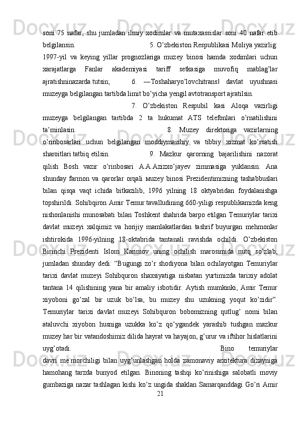 soni   75   nafar,   shu   jumladan   ilmiy   xodimlar   va   mutaxassislar   soni   40   nafar   etib
belgilansin.  5. O’zbekiston Respublikasi Moliya yazirlig:
1997-yil   va   keying   yillar   prognozlariga   muzey   binosi   hamda   xodimlari   uchun
xarajatlarga   Fanlar   akademiyasi   tariff   setkasiga   muvofiq   mablag’lar
ajratishninazarda tutsin;  6.   ―Toshaharyo’lovchitrans   davlat   uyushnasi‖
muzeyga belgilangan tartibda limit bo’yicha yengil avtotransport ajratilsin. 
7.   O’zbekiston   Respubil   kasi   Aloqa   vazirligi
muzeyga   belgilangan   tartibda   2   ta   hukumat   ATS   telefonlari   o’rnatilishini
ta’minlasin.  8.   Muzey   direktoriga   vazirlarning
o’rinbosarlari   uchun   belgilangan   moddiymaishiy   va   tibbiy   xizmat   ko’rsatish
sharoitlari tatbiq etilsin.  9.   Mazkur   qarorning   bajarilishini   nazorat
qilish   Bosh   vazir   o’rinbosari   A.A.Azizxo’jayev   zimmasiga   yuklansin.   Ana
shunday   farmon   va   qarorlar   orqali   м uzey   binosi   Prezidentimizning   tashabbuslari
bilan   qisqa   vaqt   ichida   bitkazilib,   1996   yilning   18   oktyabridan   foydalanishga
topshirildi. Sohibqiron Amir Temur tavalludining 660-yiligi respublikamizda keng
nishonlanishi  munosabati  bilan Toshkent  shahrida barpo etilgan Temuriylar  tarixi
davlat   muzeyi   xalqimiz   va   horijiy   mamlakatlardan   tashrif   buyurgan   mehmonlar
ishtirokida   1996-yilning   18-oktabrida   tantanali   ravishda   ochildi.   O’zbekiston
Birinchi   Prezidenti   Islom   Karimov   uning   ochilish   marosimida   nutq   so’zlab,
jumladan   shunday   dedi:   “Bugungi   zo’r   shodiyona   bilan   ochilayotgan   Temuriylar
tarixi   davlat   muzeyi   Sohibquron   shaxsiyatiga   nisbatan   yurtimizda   tarixiy   adolat
tantana   14   qilishining   yana   bir   amaliy   isbotidir.   Aytish   mumkinki,   Amir   Temur
xiyoboni   go’zal   bir   uzuk   bo’lsa,   bu   muzey   shu   uzukning   yoqut   ko’zidir”.
Temuriylar   tarixi   davlat   muzeyi   Sohibquron   bobomizning   qutlug’   nomi   bilan
ataluvchi   xiyobon   husniga   uzukka   ko’z   qo’ygandek   yarashib   tushgan   mazkur
muzey har bir vatandoshimiz dilida hayrat va hayajon, g’urur va iftihor hislatlarini
uyg’otadi.  Bino   temuriylar
davri   me`morchiligi   bilan   uyg’unlashgan   holda   zamonaviy   arxitektura   dizayniga
hamohang   tarzda   bunyod   etilgan.   Binoning   tashqi   ko’rinishiga   salobatli   moviy
gumbaziga nazar  tashlagan  kishi  ko’z ungida shaklan Samarqanddagi Go’ri  Amir
21 