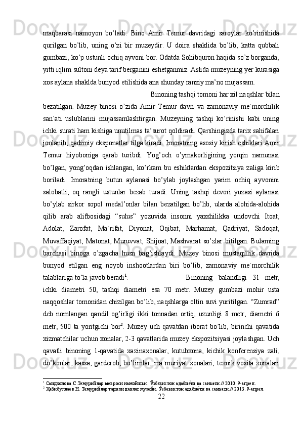 maqbarasi   namoyon   bo’ladi.   Bino   Amir   Temur   davridagi   saroylar   ko’rinishida
qurilgan   bo’lib,   uning   o’zi   bir   muzeydir.   U   doira   shaklida   bo’lib,   katta   qubbali
gumbazi, ko’p ustunli ochiq ayvoni bor. Odatda Sohibquron haqida so’z borganda,
yitti iqlim sultoni deya tarif berganini eshetganmiz. Aslida muzeyning yer kurasiga
xos aylana shaklda bunyod etilishida ana shunday ranziy ma’no mujassam. 
Binoning tashqi tomoni har xil naqshlar bilan
bezatilgan.   Muzey   binosi   o’zida   Amir   Temur   davri   va   zamonaviy   me`morchilik
san`ati   uslublarini   mujassamlashtirgan.   Muzeyning   tashqi   ko’rinishi   kabi   uning
ichki surati ham kishiga unutilmas ta’surot qoldiradi. Qarshingizda tarix sahifalari
jonlanib, qadimiy eksponatlar tilga kiradi. Imoratning asosiy kirish eshiklari Amir
Temur   hiyoboniga   qarab   turibdi.   Yog’och   o’ymakorligining   yorqin   namunasi
bo’lgan,   yong’oqdan   ishlangan,   ko’rkam   bu   eshiklardan   ekspozitsiya   zaliga   kirib
boriladi.   Imoratning   butun   aylanasi   bo’ylab   joylashgan   yarim   ochiq   ayvonini
salobatli,   oq   rangli   ustunlar   bezab   turadi.   Uning   tashqi   devori   yuzasi   aylanasi
bo’ylab   sirkor   sopol   medal’onlar   bilan   bezatilgan   bo’lib,   ularda   alohida-alohida
qilib   arab   alifbosidagi   “sulus”   yozuvida   insonni   yaxshilikka   undovchi   Itoat,
Adolat,   Zarofat,   Ma`rifat,   Diyonat,   Oqibat,   Marhamat,   Qadriyat,   Sadoqat,
Muvaffaqiyat,   Matonat,   Muruvvat,   Shijoat,   Mashvarat   so’zlar   bitilgan.   Bularning
barchasi   binoga   o’zgacha   husn   bag’ishlaydi.   Muzey   binosi   mustaqillik   davrida
bunyod   etilgan   eng   noyob   inshootlardan   biri   bo’lib,   zamonaviy   me`morchilik
talablariga to’la javob beradi 1
.  Binoning   balandligi   31   metr,
ichki   diametri   50,   tashqi   diametri   esa   70   metr.   Muzey   gumbazi   mohir   usta
naqqoshlar tomonidan chizilgan bo’lib, naqshlarga oltin suvi yuritilgan. “Zumrad”
deb   nomlangan   qandil   og’irligi   ikki   tonnadan   ortiq,   uzunligi   8   metr,   diametri   6
metr,   500   ta   yoritgichi   bor 2
.   Muzey   uch   qavatdan   iborat   bo’lib,   birinchi   qavatida
xizmatchilar uchun xonalar, 2-3 qavatlarida muzey ekspozitsiyasi joylashgan. Uch
qavatli   binoning   1-qavatida   xazinaxonalar,   kutubxona,   kichik   konferensiya   zali,
do’konlar, kassa, garderob, bo’limlar, ma`muriyat xonalari, texnik vosita xonalari
1
 Саидхонова С.Темурийлар меъроси намойиши. Ўзбекистон адабиеyти ва санъати.// 2010. 9-апрел.
2
 Ҳабибуллаев Н. Темурийлар тарихи давлат музейи. Ўзбекистон адаби	
еyти ва санъати.// 2013. 9-апрел.
22 