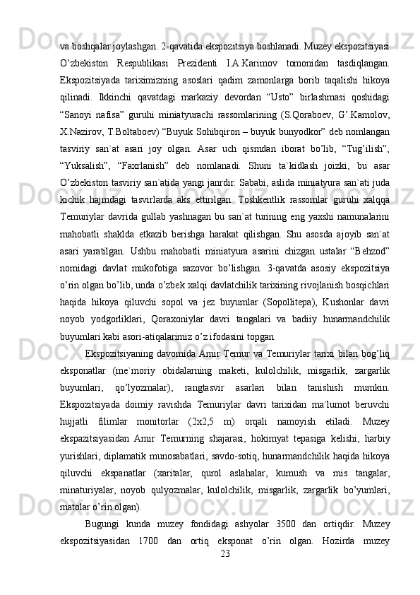 va boshqalar joylashgan. 2-qavatida ekspozitsiya boshlanadi. Muzey ekspozitsiyasi
O’zbekiston   Respublikasi   Prezidenti   I.A.Karimov   tomonidan   tasdiqlangan.
Ekspozitsiyada   tariximizning   asoslari   qadim   zamonlarga   borib   taqalishi   hikoya
qilinadi.   Ikkinchi   qavatdagi   markaziy   devordan   “Usto”   birlashmasi   qoshidagi
“Sanoyi   nafisa”   guruhi   miniatyurachi   rassomlarining   (S.Qoraboev,   G’.Kamolov,
X.Nazirov, T.Boltaboev) “Buyuk Sohibqiron – buyuk bunyodkor” deb nomlangan
tasviriy   san`at   asari   joy   olgan.   Asar   uch   qismdan   iborat   bo’lib,   “Tug’ilish”,
“Yuksalish”,   “Faxrlanish”   deb   nomlanadi.   Shuni   ta`kidlash   joizki,   bu   asar
O’zbekiston tasviriy san`atida yangi janrdir. Sababi, aslida miniatyura san`ati juda
kichik   hajmdagi   tasvirlarda   aks   ettirilgan.   Toshkentlik   rassomlar   guruhi   xalqqa
Temuriylar   davrida   gullab   yashnagan   bu   san`at   turining   eng   yaxshi   namunalarini
mahobatli   shaklda   etkazib   berishga   harakat   qilishgan.   Shu   asosda   ajoyib   san`at
asari   yaratilgan.   Ushbu   mahobatli   miniatyura   asarini   chizgan   ustalar   “Behzod”
nomidagi   davlat   mukofotiga   sazovor   bo’lishgan.   3-qavatda   asosiy   ekspozitsiya
o’rin olgan bo’lib, unda o’zbek xalqi davlatchilik tarixining rivojlanish bosqichlari
haqida   hikoya   qiluvchi   sopol   va   jez   buyumlar   (Sopollitepa),   Kushonlar   davri
noyob   yodgorliklari,   Qoraxoniylar   davri   tangalari   va   badiiy   hunarmandchilik
buyumlari kabi asori-atiqalarimiz o’z ifodasini topgan. 
Ekspozitsiyaning   davomida Amir  Temur  va  Temuriylar  tarixi  bilan  bog’liq
eksponatlar   (me`moriy   obidalarning   maketi,   kulolchilik,   misgarlik,   zargarlik
buyumlari,   qo’lyozmalar),   rangtasvir   asarlari   bilan   tanishish   mumkin.
Ekspozitsiyada   doimiy   ravishda   Temuriylar   davri   tarixidan   ma`lumot   beruvchi
hujjatli   filimlar   monitorlar   (2x2,5   m)   orqali   namoyish   etiladi.   Muzey
ekspazitsiyasidan   Amir   Temurning   shajarasi,   hokimyat   tepasiga   kelishi,   harbiy
yurishlari, diplamatik munosabatlari,  savdo-sotiq, hunarmandchilik haqida hikoya
qiluvchi   ekspanatlar   (xaritalar,   qurol   aslahalar,   kumush   va   mis   tangalar,
minaturiyalar,   noyob   qulyozmalar,   kulolchilik,   misgarlik,   zargarlik   bo’yumlari,
matolar o’rin olgan). 
Bugungi   kunda   muzey   fondidagi   ashyolar   3500   dan   ortiqdir.   Muzey
ekspozitsiyasidan   1700   dan   ortiq   eksponat   o’rin   olgan.   Hozirda   muzey
23 