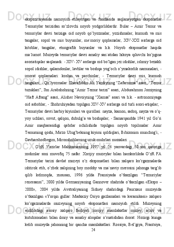 ekspozitsiyasida   namoyish   etilayotgan   va   fondlarida   saqlanayotgan   eksponatlar
Temuriylar   tarixidan   so’zlovchi   noyob   yodgorliklardir.   Bular   –   Amir   Temur   va
temuriylar   davri   tarixiga   oid   noyob   qo’lyozmalar,   yozishmalar,   kumush   va   mis
tangalar,   sopol   va   mis   buyumlar,   me`moriy   qoplamalar,   XIV-XXI   asrlarga   oid
kitoblar,   tangalar,   etnografik   buyumlar   va   h.k.   Noyob   eksponatlar   haqida
ma`lumot.   Muzeyda   temuriylar   davri   amaliy   san`atidan   hikoya   qiluvchi   ko’pgina
asoriatiqalar saqlanadi: - XIV- XV asrlarga oid bo’lgan jez idishlar, islimiy bezakli
sopol idishlar, qalamdonlar, lavhlar va boshqa yog’och o’ymakorlik namunalari; -
imorat   qoplamalari:   koshin   va   parchinlar;   -   Temuriylar   davri   mis,   kumush
tangalari; - Qo’lyozmalar: Sharafiddin Ali Yazdiyning “Zafarnoma” asari, “Temur
tuzuklari”, Ibn Arabshohning “Amir  Temur  tarixi” asari, Abdurahmon Jomiyning
“Haft   Afrang”   asari,   Alisher   Navoiyning   “Xamsa”   asari   va   h.k.   -   astronomiyaga
oid asboblar; - Shohruhiyadan topilgan XIV-XV asrlarga oid turli asori-atiqalar; -
Temuriylar davri harbiy kiyimlari va qurollari: nayza, kamon, sadoq, nayza va o’q-
yoy uchlari, sovut, qalqon, dubulg’a va boshqalar;  - Samarqandda 1941 yil Go’ri
Amir   maqbarasidigi   qabrlar   ochilishida   topilgan   noyob   topilmalar:   Amir
Temurning qoshi, Mirzo Ulug’bekning kiyimi qoldiqlari, Bibixonim munchog’i; -
Gavharshodbegim, Mironshohlarning uzuk-muhrlari nusxalari. 
O’zR   Vazirlar   Mahkamasining   1997   yil   24   yanvardagi   50-son   qaroriga
xodimlar   soni   muvofiq   75   nafar.   Xorijiy   muzeylar   bilan   hamkorlikda   O’zR   FA
Temuriylar   tarixi   davlat   muzeyi   o’z   eksponatlari   bilan   xalqaro   ko’rgazmalarda
ishtirok etib, o’zbek  xalqining boy moddiy va ma`naviy merosini  jahonga targ’ib
qilib   kelmoqda,   xususan,   1996   yilda   Fransiyada   o’tkazilgan   “Temuriylar
renessansi”,   2000   yilda   Germaniyaning   Gannover   shahrida   o’tkazilgan   «Ekspo   –
2000»,   2004   yilda   Avstraliyaning   Sidney   shahridagi   Paurxaus   muzeyida
o’tkazilgan   «Yorqin   gullar:   Markaziy   Osiyo   gazlamalari   va   keramikasi»   xalqaro
ko’rgazmalarda   muzeyning   noyob   eksponatlari   namoyish   etildi.   Muzeyning
endilikdagi   asosiy   xalqaro   faoliyati   xorijiy   mamlakatlar   muzey,   arxiv   va
kutubxonalari   bilan   ilmiy   va   amaliy   aloqalar   o’rnatishdan   iborat.   Hozirgi   kunga
kelib   muzeyda   jahonning   bir   qancha   mamlakatlari:   Rossiya,   Bel’giya,   Frantsiya,
24 