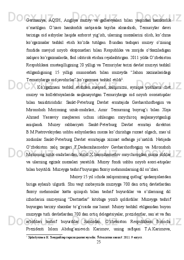 Germaniya,   AQSH,   Angliya   muzey   va   gallereyalari   bilan   yaqindan   hamkorlik
o’rnatilgan.   O’zaro   hamkorlik   natijasida   tajriba   almashish,   Temuriylar   davri
tarixiga   oid   ashyolar   haqida   axborot   yig’ish,   ularning   nusxalarini   olish,   ko’chma
ko’rgazmalar   tashkil   etish   ko’zda   tutilgan.   Bundan   tashqari   muzey   o’zining
fondida   mavjud   noyob   eksponatlari   bilan   Respublika   va   xorijda   o’tkaziladigan
xalqaro ko’rgazmalarda, faol ishtirok etishni rejalashtirgan. 2011 yilda O’zbekiston
Respublikasi mustaqilligining 20 yilligi va Temuriylar tarixi davlat muzeyi tashkil
etilganligining   15   yilligi   munosabati   bilan   muzeyda   “Jahon   xazinalaridagi
Temuriylarga oid javohirlar” ko’rgazmasi tashkil etildi 1
. 
Ko’rgazmani   tashkil   etishdan   maqsad,   xalqimizni,   ayniqsa   yoshlarni   chet
muzey   va   kollektsiyalarida   saqlanayotgan   Temuriylarga   oid   noyob   osoriatiqalar
bilan   tanishtirishdir.   Sankt-Peterburg   Davlat   ermitajida   Gavharshodbegim   va
Mironshoh   Mirzoning   uzuk-muhrlari,   Amir   Temurning   buyrug’i   bilan   Xoja
Ahmad   Yassaviy   maqbarasi   uchun   ishlangan   moychiroq   saqlanayotganligi
aniqlandi.   Muzey   rahbariyati   Sankt-Peterburg   Davlat   ermitaji   direktori
B.M.Piatrovskiydan   ushbu   ashyolardan   nusxa   ko’chirishga   ruxsat   olgach,   mas`ul
xodimlar   Sankt-Peterburg   Davlat   ermitajiga   xizmat   safariga   jo’natildi.   Natijada
O’zbekiston   xalq   zargari   F.Dadamuhamedov   Gavharshodbegim   va   Mironshoh
Mirzoning uzuk-muhrlaridan, kulol X.Isamuhamedov moychiroqdan nusxa oldilar
va   ularning   egizak   nusxalari   yaratildi.   Muzey   fondi   ushbu   noyob   asori-atiqalar
bilan boyitildi. Muzeyga tashrif buyurgan faxriy mehmonlarning dil so’zlari. 
Muzey 15 yil ichida xalqimizning qutlug’ qadamjolaridan
biriga   aylanib   ulgurdi.   Shu   vaqt   mobaynida   muzeyga   700   dan   ortiq   davlatlardan
faxriy   mehmonlar   katta   qiziqish   bilan   tashrif   buyurdilar   va   o’zlarining   dil
izhorlarini   muzeyning   “Dastxatlar”   kitobiga   yozib   qoldirdilar.   Muzeyga   tashrif
buyurgan   tarixiy   shaxslar   to’g’risida   ma`lumot.   Muzey   tashkil   etilganidan   buyon
muzeyga turli davlatlardan 700 dan ortiq delegatsiyalar, prezidentlar, san`at va fan
arboblari   tashrif   buyurdilar.   Jumladan,   O’zbekiston   Respublikasi   Birinchi
Prezidenti   Islom   Abdug’anievich   Karimov,   uning   rafiqasi   T.A.Karimova,
1
 Ҳабибуллаев Н. Темурийлар тарихи давлат музейи. Ўзбекситон овози//. 2011. 9 август.
25 