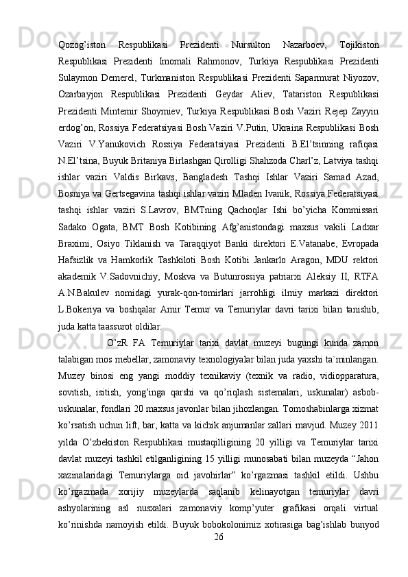 Qozog’iston   Respublikasi   Prezidenti   Nursulton   Nazarboev,   Tojikiston
Respublikasi   Prezidenti   Imomali   Rahmonov,   Turkiya   Respublikasi   Prezidenti
Sulaymon   Demerel,   Turkmaniston   Respublikasi   Prezidenti   Saparmurat   Niyozov,
Ozarbayjon   Respublikasi   Prezidenti   Geydar   Aliev,   Tatariston   Respublikasi
Prezidenti   Mintemir   Shoymiev,   Turkiya   Respublikasi   Bosh   Vaziri   Rejep   Zayyin
erdog’on, Rossiya  Federatsiyasi  Bosh Vaziri  V.Putin, Ukraina Respublikasi  Bosh
Vaziri   V.Yanukovich   Rossiya   Federatsiyasi   Prezidenti   B.El’tsinning   rafiqasi
N.El’tsina, Buyuk Britaniya Birlashgan Qirolligi Shahzoda Charl’z, Latviya tashqi
ishlar   vaziri   Valdis   Birkavs,   Bangladesh   Tashqi   Ishlar   Vaziri   Samad   Azad,
Bosniya va Gertsegavina tashqi ishlar vaziri Mladen Ivanik, Rossiya Federatsiyasi
tashqi   ishlar   vaziri   S.Lavrov,   BMTning   Qachoqlar   Ishi   bo’yicha   Kommissari
Sadako   Ogata,   BMT   Bosh   Kotibining   Afg’anistondagi   maxsus   vakili   Ladxar
Braximi,   Osiyo   Tiklanish   va   Taraqqiyot   Banki   direktori   E.Vatanabe,   Evropada
Hafsizlik   va   Hamkorlik   Tashkiloti   Bosh   Kotibi   Jankarlo   Aragon,   MDU   rektori
akademik   V.Sadovnichiy,   Moskva   va   Butunrossiya   patriarxi   Aleksiy   II,   RTFA
A.N.Bakulev   nomidagi   yurak-qon-tomirlari   jarrohligi   ilmiy   markazi   direktori
L.Bokeriya   va   boshqalar   Amir   Temur   va   Temuriylar   davri   tarixi   bilan   tanishib,
juda katta taassurot oldilar. 
O’zR   FA   Temuriylar   tarixi   davlat   muzeyi   bugungi   kunda   zamon
talabigan mos mebellar, zamonaviy texnologiyalar bilan juda yaxshi ta`minlangan.
Muzey   binosi   eng   yangi   moddiy   texnikaviy   (texnik   va   radio,   vidiopparatura,
sovitish,   isitish,   yong’inga   qarshi   va   qo’riqlash   sistemalari,   uskunalar)   asbob-
uskunalar, fondlari 20 maxsus javonlar bilan jihozlangan. Tomoshabinlarga xizmat
ko’rsatish uchun lift, bar, katta va kichik anjumanlar zallari mavjud. Muzey 2011
yilda   O’zbekiston   Respublikasi   mustaqilligining   20   yilligi   va   Temuriylar   tarixi
davlat muzeyi  tashkil  etilganligining 15 yilligi  munosabati  bilan muzeyda “Jahon
xazinalaridagi   Temuriylarga   oid   javohirlar”   ko’rgazmasi   tashkil   etildi.   Ushbu
ko’rgazmada   xorijiy   muzeylarda   saqlanib   kelinayotgan   temuriylar   davri
ashyolarining   asl   nusxalari   zamonaviy   komp’yuter   grafikasi   orqali   virtual
ko’rinishda   namoyish   etildi.   Buyuk   bobokolonimiz   xotirasiga   bag’ishlab   bunyod
26 