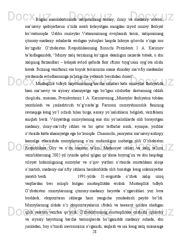 Bugun   mamlakatimizda   xalqimizning   tarixiy,   ilmiy   va   madaniy   merosi,
ma’naviy   qadriyatlarini   o’zida   asrab   kelayotgan   mingdan   ziyod   muzey   faoliyat
ko’rsatmoqda.   Ushbu   muzeylar   Vatanimizning   rivojlanish   tarixi,   xalqimizning
ijtimoiy-madaniy   sohalarda   erishgan   yutuqlari   haqida   hikoya   qiluvchi   o’ziga   xos
ko’zgudir.   O’zbekiston   Respublikasining   Birinchi   Prezidenti   I.   A.   Karimov
ta’kidlaganidek, “Muzey xalq tarixining ko’zgusi ekanligini nazarda tutsak, u shu
xalqning  farzandlari  –  kelajak  avlod  qalbida   faxr   iftixor   tuyg’usini   uyg’ota  olishi
kerak. Bizning vazifamiz esa buyuk tariximizni mana shunday ma’rifiy maskanlar
yordamida avlodlarimizga to’laligicha yetkazib berishdan iborat”. 
Mustaqillik tufayli hayotimizning barcha sohalari kabi muzeylar faoliyatida
ham   ma’naviy   va   siyosiy   ahamiyatga   ega   bo’lgan   islohotlar   dasturining   ishlab
chiqilishi, xususan, Prezidentimiz I. A. Karimovning „Muzeylar faoliyatini tubdan
yaxshilash   va   jonlashtirish   to’g’risida’gi   Farmoni   muzeyshunoslik   fanining
ravnaqiga keng  yo’l   ochish  bilan  birga,  asosiy  yo’nalishlarni  belgilab,  vazifalarni
aniqlab   berdi.   Viloyatdagi   muzeylarning   ana   shu   yo’nalishlarda   olib   borayotgan
madaniy,   ilmiy-ma’rifiy   ishlari   va   bir   qator   tadbirlar   axoli,   ayniqsa,   yoshlar
o’rtasida katta ahamiyatga ega bo’lmoqda. Chunonchi, jamiyatni ma’naviy-axloqiy
kamolga   etkazishda   muzeylarning   o’rni   muhimligini   inobatga   olib   O’zbekiston
Respublikasi   Oliy   va   o’rta   maxsus   ta’lim,   Madaniyat   ishlari   va   xalq   ta’limi
vazirliklarining 2002-yil iyunda qabul qilgan qo’shma buyrug’ini va shu haqidagi
viloyat   hokimligining   muzeylar   va   o’quv   yurtlari   o’rtasida   mustahkam   aloqa
o’rnatish, madaniy-ma’rifiy ishlarni hamkorlikda olib borishga  keng imkoniyatlar
yaratib berdi.  1991-yilda   31-avgustda   o’zbek   xalqi   uzoq
vaqtlardan   beri   orziqib   kutgan   mustaqillikka   erishdi.   Mustaqillik   tufayli
O’zbekiston   muzeylarining   ijtimoiy-madaniy   hayotda   o’zgarishlari   yuz   bera
boshladi,   ekspozitsion   ishlarga   ham   yangicha   yondashish   paydo   bo’ldi.
Muzeylarning   oldida   o’z   ekspozitsiyalarini   ifodali   va   taasurot   qoldira   oladigan
qilib   yaratish   vazifasi   qo’yildi.   O’zbekistonning   mustaqillikka   erishishi   iqtisodiy
va   siyosiy   hayotning   barcha   tarmoqlarida   bo’lganidek   madaniy   sohada,   shu
jumladan, boy o’tmish merosimizni o’rganish, saqlash va uni keng xalq ommasiga
28 