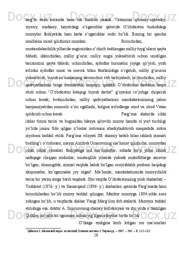 targ’ib   etish   borasida   ham   tub   burilish   yasadi.   Vatanimiz   ijtimoiy iqtisodiy,‒
siyosiy,   madaniy,   hayotidagi   o’zgarishlar   qatorida   O’zbekiston   hududidagi
muzeylar   faoliyatida   ham   katta   o’zgarishlar   sodir   bo’ldi.   Buning   bir   qancha
omillarini misol qilishimiz mumkin:  Birinchidan,
mustamlakachilik yillarida ongimizdan o’chirib tashlangan milliy tuyg’ularni qayta
tiklash;   ikkinchidan,   milliy   g’urur,   milliy   ongni   yuksaltirish   uchun   unutilgan
tariximizni   qayta   tiklash;   uchinchidan,   ajdodlar   hurmatini   joyiga   qo’yish,   yosh
avlodni   ajdodlar   nomi   va   merosi   bilan   faxrlanishga   o’rgatish,   milliy   g’ururini
yuksaltirish, buyuk an’analarning davomchisi etib tarbiyalash; to’rtinchidan, milliy
qadriyatlarimiz   bizga   demokratik,   xuquqiy,   qudratli   O’zbekiston   davlatini   barpo
etish   uchun   “O’zbekiston   kelajagi   buyuk   davlat”   g’oyasini   ro’yobga   chiqarish
uchun   kerak;   beshinchidan,   milliy   qadriyatlarimiz   mamlakatimizning   jahon
hamjamiyatidan   munosib   o’rin   egallashi,   kelgusi   avlodlarga   ozod   va   obod   Vatan
qoldirish uchun kerak.  Farg’ona   shahrida   ichki
ishlar   tizimi   tarixi   va   bugunidan   hikoya   qiluvchi   muzey   hamda   el   yurt   tinchligi
yo’lida   jonini   fido   qilgan   o’lonlar   xotirasini   abadiylashtirish   maqsadida   xotira
xiyoboni   tashkil   etildi.   Farg’ona   viloyati   IIB   shaxsiy   tarkib   bilan   ishlash   xizmati
boshlog’i o’rinbosari, mayor Azizbek Umarovning ma’lumot qilishicha, muzeydan
ichki   ishlar   idoralari   faoliyatiga   oid   ma’lumotlar,   sohada   ko’p   yillar   ishlab
nafaqaga   chiqqan   xodimlar,   mustaqillik   yilarida   yuksak   mukofotlarga   sazovor
bo’lgan,  shuningdek,  xizmat  vaqtida  halok  bo’lgan  osoyishtalik   posboni  haqidagi
eksponatlar,   ko’rgazmalar   joy   olgan 1
.   Ma’lumki,   mamlakatimizda   muzeychilik
tarixi bir yarim asrga borib taqaladi. Shu vaqtda O’zbekistonning yirik shaharlari –
Toshkent (1876- y.) va Samarqand (1896- y.) shaharlari qatorida Farg’onada ham
birinchilardan   bo’lib   muzey   tashkil   qilingan.   Mazkur   muzeyga   1894-yilda   asos
solingan bo’lib, u vaqtlarda shahar Yangi Marg’ilon deb atalardi. Muzeyni tashkil
etilishiga esa, doktor A. Smirnovning shaxsiy kolleksiyasi va shu yilda o’tkazilgan
Qishloq xo’jalik ko’rgazmasi uchun yig’ilgan ashyolar turtki bo’ldi. 
O’lkaga   endigina   kirib   kelgan   rus   ma’murlari
1
 Ҳайитов З. Маънавий мерос ва миллий ўзликни англаш // Тафаккур. – 2007. – №3. – Б. 112–113.
29 