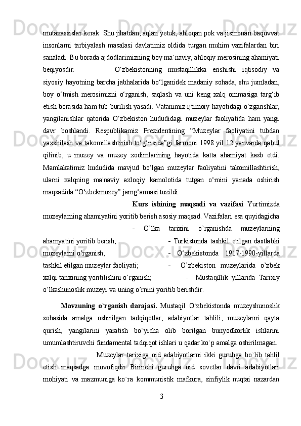 mutaxassislar kerak. Shu jihatdan, aqlan yetuk, ahloqan pok va jismonan baquvvat
insonlarni   tarbiyalash   masalasi   davlatimiz   oldida   turgan   muhim   vazifalardan   biri
sanaladi. Bu borada ajdodlarimizning boy ma`naviy, ahloqiy merosining ahamiyati
beqiyosdir.  O‘zbekistonning   mustaqillikka   erishishi   iqtisodiy   va
siyosiy   hayotning  barcha   jabhalarida  bo‘lganidek  madaniy   sohada,  shu   jumladan,
boy   o‘tmish   merosimizni   o‘rganish,   saqlash   va   uni   keng   xalq   ommasiga   targ‘ib
etish borasida ham tub burilish yasadi. Vatanimiz ijtimoiy hayotidagi o‘zgarishlar,
yangilanishlar   qatorida   O‘zbekiston   hududidagi   muzeylar   faoliyatida   ham   yangi
davr   boshlandi.   Respublikamiz   Prezidentining   “Muzeylar   faoliyatini   tubdan
yaxshilash va takomillashtirish to‘g‘risida”gi  farmoni 1998 yil 12 yanvarda qabul
qilinib,   u   muzey   va   muzey   xodimlarining   hayotida   katta   ahamiyat   kasb   etdi.
Mamlakatimiz   hududida   mavjud   bo‘lgan   muzeylar   faoliyatini   takomillashtirish,
ularni   xalqning   ma'naviy   axloqiy   kamolotida   tutgan   o‘rnini   yanada   oshirish
maqsadida “O‘zbekmuzey” jamg‘armasi tuzildi.
Kurs   ishining   maqsadi   va   vazifasi   Yurtimizda
muzeylarning ahamiyatini yoritib berish asosiy maqsad. Vazifalari esa quyidagicha
-   O’lka   tarixini   o’rganishda   muzeylarning
ahamyatini yoritib berish;  -   Turkistonda   tashkil   etilgan   dastlabki
muzeylarni o’rganish; -   O‘zbekistonda   1917-1990-yillarda
tashkil etilgan muzeylar faoliyati;  -     O’zbekiston   muzeylarida   o’zbek
xalqi tarixining yoritilishini o’rganish;  -     Mustaqillik   yillarida   Tarixiy
o’lkashunoslik muzeyi va uning o’rnini yoritib berishdir.
Mavzuning   o`rganish   darajasi.   Mustaqil   O`zbekistonda   muzeyshunoslik
sohasida   amalga   oshirilgan   tadqiqotlar,   adabiyotlar   tahlili,   muzeylarni   qayta
qurish,   yangilarini   yaratish   bo`yicha   olib   borilgan   bunyodkorlik   ishlarini
umumlashtiruvchi fundamental tadqiqot ishlari u qadar ko`p amalga oshirilmagan. 
Muzeylar   tarixiga   oid   adabiyotlarni   ikki   guruhga   bo`lib   tahlil
etish   maqsadga   muvofiqdir   Birinchi   guruhga   oid   sovetlar   davri   adabiyotlari
mohiyati   va   mazmuniga   ko`ra   kommunistik   mafkura,   sinfiylik   nuqtai   nazardan
3 