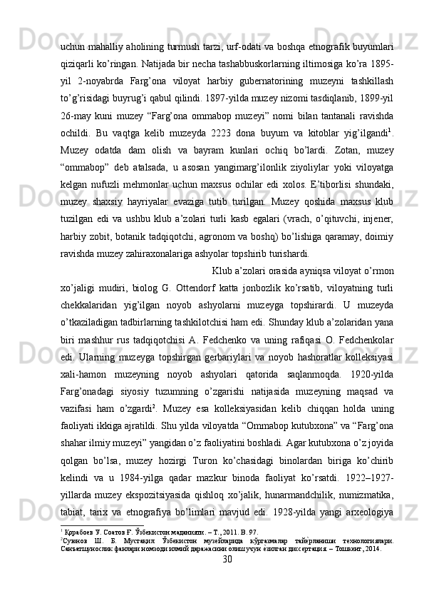 uchun mahalliy aholining turmush tarzi, urf-odati va boshqa etnografik buyumlari
qiziqarli ko’ringan. Natijada bir necha tashabbuskorlarning iltimosiga ko’ra 1895-
yil   2-noyabrda   Farg’ona   viloyat   harbiy   gubernatorining   muzeyni   tashkillash
to’g’risidagi buyrug’i qabul qilindi. 1897-yilda muzey nizomi tasdiqlanib, 1899-yil
26-may   kuni   muzey   “Farg’ona   ommabop   muzeyi”   nomi   bilan   tantanali   ravishda
ochildi.   Bu   vaqtga   kelib   muzeyda   2223   dona   buyum   va   kitoblar   yig’ilgandi 1
.
Muzey   odatda   dam   olish   va   bayram   kunlari   ochiq   bo’lardi.   Zotan,   muzey
“ommabop”   deb   atalsada,   u   asosan   yangimarg’ilonlik   ziyoliylar   yoki   viloyatga
kelgan   nufuzli   mehmonlar   uchun   maxsus   ochilar   edi   xolos.   E’tiborlisi   shundaki,
muzey   shaxsiy   hayriyalar   evaziga   tutib   turilgan.   Muzey   qoshida   maxsus   klub
tuzilgan   edi   va   ushbu   klub   a’zolari   turli   kasb   egalari   (vrach,   o’qituvchi,   injener,
harbiy zobit, botanik tadqiqotchi, agronom  va boshq)  bo’lishiga qaramay, doimiy
ravishda muzey zahiraxonalariga ashyolar topshirib turishardi. 
Klub a’zolari orasida ayniqsa viloyat o’rmon
xo’jaligi   mudiri,   biolog   G.   Ottendorf   katta   jonbozlik   ko’rsatib,   viloyatning   turli
chekkalaridan   yig’ilgan   noyob   ashyolarni   muzeyga   topshirardi.   U   muzeyda
o’tkaziladigan tadbirlarning tashkilotchisi ham edi. Shunday klub a’zolaridan yana
biri   mashhur   rus   tadqiqotchisi   A.   Fedchenko   va   uning   rafiqasi   O.   Fedchenkolar
edi.   Ularning   muzeyga   topshirgan   gerbariylari   va   noyob   hashoratlar   kolleksiyasi
xali-hamon   muzeyning   noyob   ashyolari   qatorida   saqlanmoqda.   1920-yilda
Farg’onadagi   siyosiy   tuzumning   o’zgarishi   natijasida   muzeyning   maqsad   va
vazifasi   ham   o’zgardi 2
.   Muzey   esa   kolleksiyasidan   kelib   chiqqan   holda   uning
faoliyati ikkiga ajratildi. Shu yilda viloyatda “Ommabop kutubxona” va “Farg’ona
shahar ilmiy muzeyi” yangidan o’z faoliyatini boshladi. Agar kutubxona o’z joyida
qolgan   bo’lsa,   muzey   hozirgi   Turon   ko’chasidagi   binolardan   biriga   ko’chirib
kelindi   va   u   1984-yilga   qadar   mazkur   binoda   faoliyat   ko’rsatdi.   1922–1927-
yillarda   muzey   ekspozitsiyasida   qishloq   xo’jalik,   hunarmandchilik,   numizmatika,
tabiat,   tarix   va   etnografiya   bo’limlari   mavjud   edi.   1928-yilda   yangi   arxeologiya
1
 Қорабоев У. Соатов Ғ. Ўзбекистон маданияти. – Т., 2011.  B . 97.
2
Суюнов   Ш.   Б.   Мустақил   Ўзбекистон   музейларида   кўргазмалар   тайеyрланиши   технологиялари.
Санъатшунослик фанлари номзоди илмий даражасини олиш учун 	
еyзилган диссертация. – Тошкент, 2014.
30 