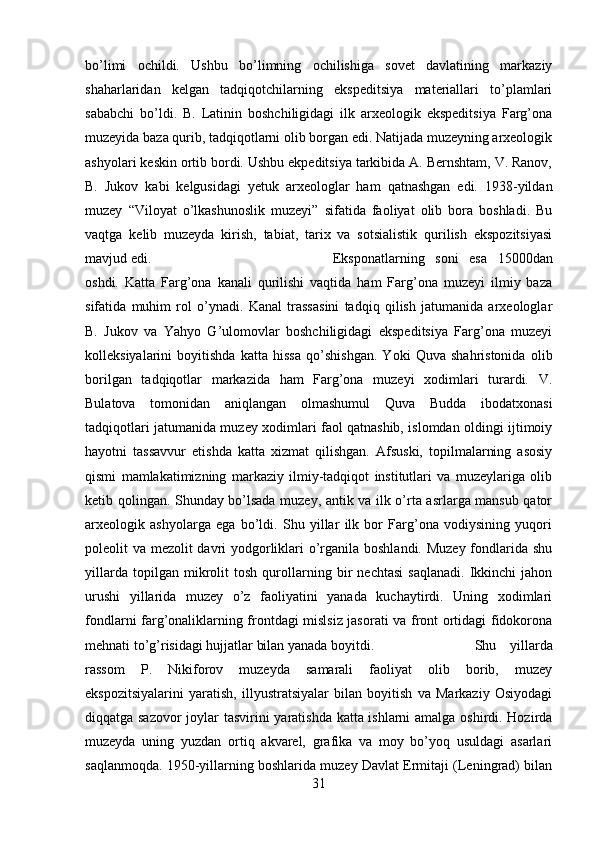 bo’limi   ochildi.   Ushbu   bo’limning   ochilishiga   sovet   davlatining   markaziy
shaharlaridan   kelgan   tadqiqotchilarning   ekspeditsiya   materiallari   to’plamlari
sababchi   bo’ldi.   B.   Latinin   boshchiligidagi   ilk   arxeologik   ekspeditsiya   Farg’ona
muzeyida baza qurib, tadqiqotlarni olib borgan edi. Natijada muzeyning arxeologik
ashyolari keskin ortib bordi. Ushbu ekpeditsiya tarkibida A. Bernshtam, V. Ranov,
B.   Jukov   kabi   kelgusidagi   yetuk   arxeologlar   ham   qatnashgan   edi.   1938-yildan
muzey   “Viloyat   o’lkashunoslik   muzeyi”   sifatida   faoliyat   olib   bora   boshladi.   Bu
vaqtga   kelib   muzeyda   kirish,   tabiat,   tarix   va   sotsialistik   qurilish   ekspozitsiyasi
mavjud edi.  Eksponatlarning   soni   esa   15000dan
oshdi.   Katta   Farg’ona   kanali   qurilishi   vaqtida   ham   Farg’ona   muzeyi   ilmiy   baza
sifatida   muhim   rol   o’ynadi.   Kanal   trassasini   tadqiq   qilish   jatumanida   arxeologlar
B.   Jukov   va   Yahyo   G’ulomovlar   boshchiligidagi   ekspeditsiya   Farg’ona   muzeyi
kolleksiyalarini   boyitishda   katta   hissa   qo’shishgan.   Yoki   Quva   shahristonida   olib
borilgan   tadqiqotlar   markazida   ham   Farg’ona   muzeyi   xodimlari   turardi.   V.
Bulatova   tomonidan   aniqlangan   olmashumul   Quva   Budda   ibodatxonasi
tadqiqotlari jatumanida muzey xodimlari faol qatnashib, islomdan oldingi ijtimoiy
hayotni   tassavvur   etishda   katta   xizmat   qilishgan.   Afsuski,   topilmalarning   asosiy
qismi   mamlakatimizning   markaziy   ilmiy-tadqiqot   institutlari   va   muzeylariga   olib
ketib qolingan. Shunday bo’lsada muzey, antik va ilk o’rta asrlarga mansub qator
arxeologik   ashyolarga   ega   bo’ldi.   Shu   yillar   ilk   bor   Farg’ona   vodiysining   yuqori
poleolit va mezolit davri  yodgorliklari  o’rganila boshlandi. Muzey  fondlarida shu
yillarda   topilgan   mikrolit   tosh   qurollarning   bir   nechtasi   saqlanadi.   Ikkinchi   jahon
urushi   yillarida   muzey   o’z   faoliyatini   yanada   kuchaytirdi.   Uning   xodimlari
fondlarni farg’onaliklarning frontdagi mislsiz jasorati va front ortidagi fidokorona
mehnati to’g’risidagi hujjatlar bilan yanada boyitdi.  Shu   yillarda
rassom   P.   Nikiforov   muzeyda   samarali   faoliyat   olib   borib,   muzey
ekspozitsiyalarini   yaratish,   illyustratsiyalar   bilan   boyitish   va   Markaziy   Osiyodagi
diqqatga sazovor  joylar tasvirini yaratishda katta ishlarni amalga oshirdi. Hozirda
muzeyda   uning   yuzdan   ortiq   akvarel,   grafika   va   moy   bo’yoq   usuldagi   asarlari
saqlanmoqda. 1950-yillarning boshlarida muzey Davlat Ermitaji (Leningrad) bilan
31 