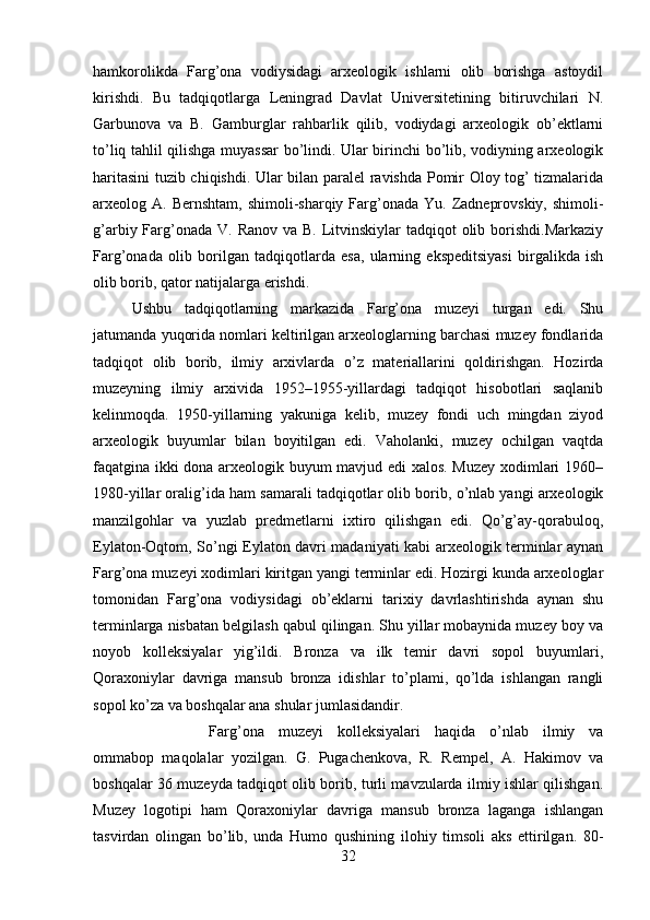 hamkorolikda   Farg’ona   vodiysidagi   arxeologik   ishlarni   olib   borishga   astoydil
kirishdi.   Bu   tadqiqotlarga   Leningrad   Davlat   Universitetining   bitiruvchilari   N.
Garbunova   va   B.   Gamburglar   rahbarlik   qilib,   vodiydagi   arxeologik   ob’ektlarni
to’liq tahlil qilishga muyassar  bo’lindi. Ular birinchi bo’lib, vodiyning arxeologik
haritasini tuzib chiqishdi. Ular bilan paralel ravishda Pomir Oloy tog’ tizmalarida
arxeolog A.  Bernshtam,  shimoli-sharqiy Farg’onada  Yu.  Zadneprovskiy,  shimoli-
g’arbiy Farg’onada  V. Ranov va B.  Litvinskiylar  tadqiqot  olib borishdi.Markaziy
Farg’onada   olib   borilgan   tadqiqotlarda   esa,   ularning   ekspeditsiyasi   birgalikda   ish
olib borib, qator natijalarga erishdi. 
Ushbu   tadqiqotlarning   markazida   Farg’ona   muzeyi   turgan   edi.   Shu
jatumanda yuqorida nomlari keltirilgan arxeologlarning barchasi muzey fondlarida
tadqiqot   olib   borib,   ilmiy   arxivlarda   o’z   materiallarini   qoldirishgan.   Hozirda
muzeyning   ilmiy   arxivida   1952–1955-yillardagi   tadqiqot   hisobotlari   saqlanib
kelinmoqda.   1950-yillarning   yakuniga   kelib,   muzey   fondi   uch   mingdan   ziyod
arxeologik   buyumlar   bilan   boyitilgan   edi.   Vaholanki,   muzey   ochilgan   vaqtda
faqatgina ikki dona arxeologik buyum mavjud edi xalos. Muzey xodimlari 1960–
1980-yillar oralig’ida ham samarali tadqiqotlar olib borib, o’nlab yangi arxeologik
manzilgohlar   va   yuzlab   predmetlarni   ixtiro   qilishgan   edi.   Qo’g’ay-qorabuloq,
Eylaton-Oqtom, So’ngi Eylaton davri madaniyati kabi arxeologik terminlar aynan
Farg’ona muzeyi xodimlari kiritgan yangi terminlar edi. Hozirgi kunda arxeologlar
tomonidan   Farg’ona   vodiysidagi   ob’eklarni   tarixiy   davrlashtirishda   aynan   shu
terminlarga nisbatan belgilash qabul qilingan. Shu yillar mobaynida muzey boy va
noyob   kolleksiyalar   yig’ildi.   Bronza   va   ilk   temir   davri   sopol   buyumlari,
Qoraxoniylar   davriga   mansub   bronza   idishlar   to’plami,   qo’lda   ishlangan   rangli
sopol ko’za va boshqalar ana shular jumlasidandir. 
Farg’ona   muzeyi   kolleksiyalari   haqida   o’nlab   ilmiy   va
ommabop   maqolalar   yozilgan.   G.   Pugachenkova,   R.   Rempel,   A.   Hakimov   va
boshqalar 36 muzeyda tadqiqot olib borib, turli mavzularda ilmiy ishlar qilishgan.
Muzey   logotipi   ham   Qoraxoniylar   davriga   mansub   bronza   laganga   ishlangan
tasvirdan   olingan   bo’lib,   unda   Humo   qushining   ilohiy   timsoli   aks   ettirilgan.   80-
32 