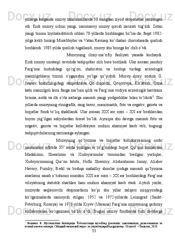 yillarga kelganda muzey zahiraxonlarida 50 mingdan ziyod eksponatlar jamlangan
edi.   Endi   muzey   uchun   yangi,   zamonaviy   muzey   qurish   zarurati   tug’ildi.   Zotan
yangi binoni loyihalashtirish ishlari 70-yillarda boshlangan bo’lsa-da, faqat 1982-
yilga kelib hozirgi Murabbiylar va Vatan Ravnaqi ko’chalari chorrahasida qurilish
boshlandi. 1985-yilda qurilish tugallanib, muzey shu binoga ko’chib o’tdi. 
Muzeyning   ilmiy-ma’rifiy   faoliyati   yanada   kuchaydi.
Endi muzey mustaqil ravishda tadqiqotlar olib bora boshladi. Ular asosan janubiy
Farg’ona   hududidagi   qo’rg’on,   shahriston   va   boshqa   turdagi   arxeologik
manzilgohlarni   tizimli   o’rganishni   yo’lga   qo’yishdi.   Muzey   ilmiy   xodimi   G.
Ivanov   boshchiligidagi   ekspeditsiya   Qo’chqorchi,   Qitqontepa,   Ko’ktosh,   Oxna
kabi manzilgoh larni fanga ma’lum qildi va Farg’ona vodiysi arxeologik haritasini
bronza, antik va ilk o’rta asrlarga mansub yangi yodgorliklar bilan to’ldirdi 1
. Shu
yillarda muzeyning etnografik, rang tasvir, numizmatik, foto va negativ, gazeta va
hujjatlar   fondi   to’liq   shakllandi.   Ular   asosan   XIX   asr   oxiri   –   XX   asr   boshlaridan
buyon   yig’ilgan   ashyolardan   iborat   bo’ldi.   Ayniqsa   shu   davrga   mansub   foto   va
negativ,   gazeta   va   hujjatlar   kolleksiyasi   muhim   ahamiyat   kasb   etib,   bugungi
tadqiqotchilarning xazinasiga aylangan. 
Muzeyning   qo’lyozma   va   hujjatlar   kolleksiyasining   nodir
namunalari   sifatida   XV   asrda   yozilgan   er   to’g’risidagi   hujjat.   Qo’qon   xonlaridan
Madalixon,   Sheralixon   va   Xudoyorxonlar   tomonidan   berilgan   yorliqlar,
Xudoyorxonning   Qur’on   kitobi,   Hofiz   Sheroziy,   Abdurahmon   Jomiy,   Alisher
Navoiy,   Fuzuliy,   Bedil   va   boshqa   mahalliy   shoirlar   ijodiga   mansub   qo’lyozma
asarlarini sanab o’tishimiz mumkin. XIX asr oxiri – XX asr boshlaridagi Farg’ona
viloyatining   statistik   sharhlari   ham   muhim   ahamiyat   kasb   etadi.   Aytish   joizki,
muzeyda   saqlanuvchi   eksponatlarni   ko’pi   shu   yillar   xalqaro   miqqiyosdagi
ko’rgazmalarda   namoyish   etilgan.   1952   va   1972-yillarda   Leningrad   (Sankt-
Peterburg, Rossiya) va 1978-yilda Kiyev (Ukraina) Farg’ona muzeyining qadimiy
kolleksiyalari   ko’rgazmasi   bo’lib   o’tdi.   Bugun   muzey   fondlarida   turli   davrlarga
1
  Раҳимов   Ф.   Мустақиллик   йилларида   Ўзбекистонда   музейлар   фаолияти:   шаклланиши,   ривожланиши   ва
истиқболи масалалари / Моддий-маънавий мерос ва умумбашарий қадриятлар. 10 китоб. –Тошкент, 2018.
33 