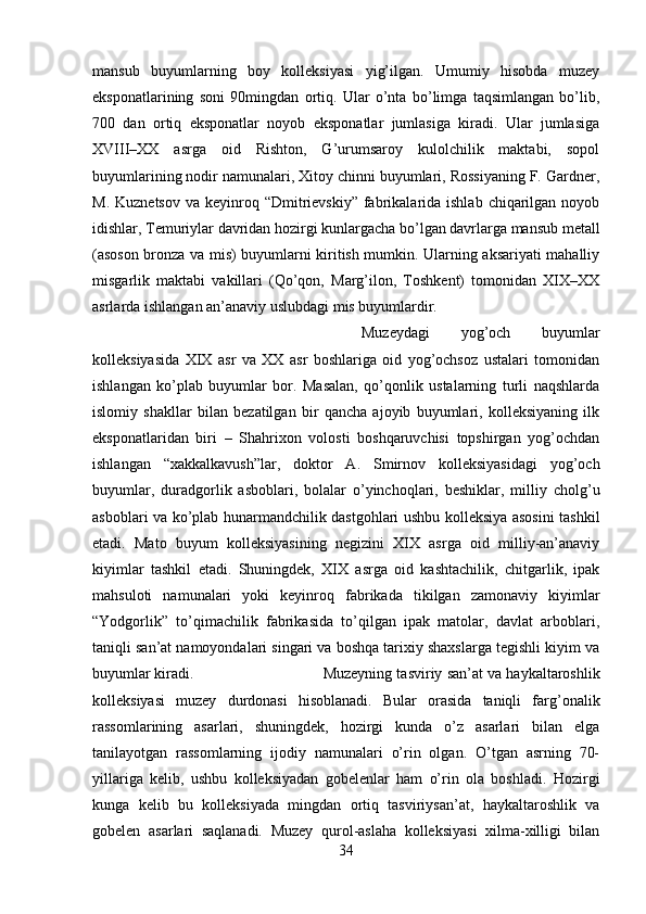 mansub   buyumlarning   boy   kolleksiyasi   yig’ilgan.   Umumiy   hisobda   muzey
eksponatlarining   soni   90mingdan   ortiq.   Ular   o’nta   bo’limga   taqsimlangan   bo’lib,
700   dan   ortiq   eksponatlar   noyob   eksponatlar   jumlasiga   kiradi.   Ular   jumlasiga
XVIII–XX   asrga   oid   Rishton,   G’urumsaroy   kulolchilik   maktabi,   sopol
buyumlarining nodir namunalari, Xitoy chinni buyumlari, Rossiyaning F. Gardner,
M.  Kuznetsov  va  keyinroq  “Dmitrievskiy”   fabrikalarida ishlab  chiqarilgan  noyob
idishlar, Temuriylar davridan hozirgi kunlargacha bo’lgan davrlarga mansub metall
(asoson bronza va mis) buyumlarni kiritish mumkin. Ularning aksariyati mahalliy
misgarlik   maktabi   vakillari   (Qo’qon,   Marg’ilon,   Toshkent)   tomonidan   XIX–XX
asrlarda ishlangan an’anaviy uslubdagi mis buyumlardir. 
Muzeydagi   yog’och   buyumlar
kolleksiyasida   XIX   asr   va   XX   asr   boshlariga   oid   yog’ochsoz   ustalari   tomonidan
ishlangan   ko’plab   buyumlar   bor.   Masalan,   qo’qonlik   ustalarning   turli   naqshlarda
islomiy   shakllar   bilan   bezatilgan   bir   qancha   ajoyib   buyumlari,   kolleksiyaning   ilk
eksponatlaridan   biri   –   Shahrixon   volosti   boshqaruvchisi   topshirgan   yog’ochdan
ishlangan   “xakkalkavush”lar,   doktor   A.   Smirnov   kolleksiyasidagi   yog’och
buyumlar,   duradgorlik   asboblari,   bolalar   o’yinchoqlari,   beshiklar,   milliy   cholg’u
asboblari va ko’plab hunarmandchilik dastgohlari ushbu kolleksiya asosini tashkil
etadi.   Mato   buyum   kolleksiyasining   negizini   XIX   asrga   oid   milliy-an’anaviy
kiyimlar   tashkil   etadi.   Shuningdek,   XIX   asrga   oid   kashtachilik,   chitgarlik,   ipak
mahsuloti   namunalari   yoki   keyinroq   fabrikada   tikilgan   zamonaviy   kiyimlar
“Yodgorlik”   to’qimachilik   fabrikasida   to’qilgan   ipak   matolar,   davlat   arboblari,
taniqli san’at namoyondalari singari va boshqa tarixiy shaxslarga tegishli kiyim va
buyumlar kiradi.  Muzeyning tasviriy san’at va haykaltaroshlik
kolleksiyasi   muzey   durdonasi   hisoblanadi.   Bular   orasida   taniqli   farg’onalik
rassomlarining   asarlari,   shuningdek,   hozirgi   kunda   o’z   asarlari   bilan   elga
tanilayotgan   rassomlarning   ijodiy   namunalari   o’rin   olgan.   O’tgan   asrning   70-
yillariga   kelib,   ushbu   kolleksiyadan   gobelenlar   ham   o’rin   ola   boshladi.   Hozirgi
kunga   kelib   bu   kolleksiyada   mingdan   ortiq   tasviriysan’at,   haykaltaroshlik   va
gobelen   asarlari   saqlanadi.   Muzey   qurol-aslaha   kolleksiyasi   xilma-xilligi   bilan
34 