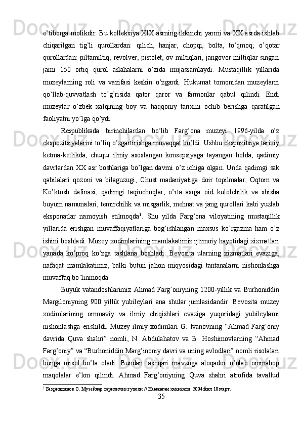 e’tiborga molikdir. Bu kolleksiya XIX asrning ikkinchi yarmi va XX asrda ishlab
chiqarilgan   tig’li   qurollardan:   qilich,   hanjar,   chopqi,   bolta,   to’qmoq;   o’qotar
qurollardan: piltamiltiq, revolver, pistolet, ov miltiqlari, jangovor miltiqlar singari
jami   150   ortiq   qurol   aslahalarni   o’zida   mujassamlaydi.   Mustaqillik   yillarida
muzeylarning   roli   va   vazifasi   keskin   o’zgardi.   Hukumat   tomonidan   muzeylarni
qo’llab-quvvatlash   to’g’risida   qator   qaror   va   farmonlar   qabul   qilindi.   Endi
muzeylar   o’zbek   xalqining   boy   va   haqqoniy   tarixini   ochib   berishga   qaratilgan
faoliyatni yo’lga qo’ydi. 
Respublikada   birinchilardan   bo’lib   Farg’ona   muzeyi   1996-yilda   o’z
ekspozitsiyalarini to’liq o’zgartirishga muvaqqat bo’ldi. Ushbu ekspozitsiya tarixiy
ketma-ketlikda,   chuqur   ilmiy   asoslangan   konsepsiyaga   tayangan   holda,   qadimiy
davrlardan XX asr boshlariga bo’lgan davrni  o’z ichiga olgan. Unda qadimgi sak
qabilalari   qozoni   va   bilaguzugi,   Chust   madaniyatiga   doir   topilmalar,   Oqtom   va
Ko’ktosh   dafinasi,   qadimgi   taqinchoqlar,   o’rta   asrga   oid   kulolchilik   va   shisha
buyum namunalari, temirchilik va misgarlik, mehnat va jang qurollari kabi yuzlab
eksponatlar   namoyish   etilmoqda 1
.   Shu   yilda   Farg’ona   viloyatining   mustaqillik
yillarida   erishgan   muvaffaqiyatlariga   bog’ishlangan   maxsus   ko’rgazma   ham   o’z
ishini boshladi. Muzey xodimlarining mamlakatimiz ijtimoiy hayotidagi xizmatlari
yanada   ko’proq   ko’zga   tashlana   boshladi.   Bevosita   ularning   xizmatlari   evaziga,
nafaqat   mamlakatimiz,   balki   butun   jahon   miqyosidagi   tantanalarni   nishonlashga
muvaffaq bo’linmoqda. 
Buyuk   vatandoshlarimiz   Ahmad   Farg’oniyning   1200-yillik   va   Burhoniddin
Margiloniyning   900   yillik   yubileylari   ana   shular   jumlasidandir.   Bevosita   muzey
xodimlarining   ommaviy   va   ilmiy   chiqishlari   evaziga   yuqoridagi   yubileylarni
nishonlashga   erishildi.   Muzey   ilmiy   xodimlari   G.   Ivanovning   “Ahmad   Farg’oniy
davrida   Quva   shahri”   nomli,   N.   Abdulahatov   va   B.   Hoshimovlarning   “Ahmad
Farg’oniy” va “Burhoniddin Marg’inoniy davri va uning avlodlari” nomli risolalari
bunga   misol   bo’la   oladi.   Bundan   tashqari   mavzuga   aloqador   o’nlab   ommabop
maqolalar   e’lon   qilindi.   Ahmad   Farg’oniyning   Quva   shahri   atrofida   tavallud
1
 Баҳриддинов О. Музейлар тарихимиз гувоҳи // Наманган ҳақиқати. 2004 йил 10 март.
35 