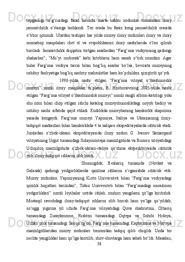 topganligi   to’g’risidagi   faraz   birinchi   marta   ushbu   xodimlar   tomonidan   ilmiy
jamoatchilik   o’rtasiga   tashlandi.   Tez   orada   bu   faraz   keng   jamoatchilik   orasida
e’tibor qozondi. Ulardan tashqari  har yilda muzey ilmiy xodimlari  ilmiy va ilmiy
ommabop   maqolalari   chet   el   va   respublikamiz   ilmiy   nashrlarida   e’lon   qilinib
boriladi. Jamoatchilik diqqatini tortgan asarlardan “Farg’ona vodiysining qadimgi
shaharlari”,   “Mo’yi   muborak”   kabi   kitoblarni   ham   sanab   o’tish   mumkin.   Agar
bular   Farg’ona   vodiysi   tarixi   bilan   bog’liq   asarlar   bo’lsa,   bevosita   muzeyning
uslubiy faoliyatiga bog’liq nashriy mahsulotlar ham ko’pchilikni qiziqtirib qo’ydi. 
1996-yilda   nashr   etilgan   “Farg’ona   viloyat   o’lkashunoslik
muzeyi”   nomli   ilmiy   maqolalar   to’plami,   B.   Hoshimovning   2005-yilda   nashr
etilgan “Farg’ona viloyat o’lkashunoslik muzeyi” nomli rangli albom-katologi yoki
shu   nom   bilan   chop   etilgan   ishchi   katalog   muzeyshunoslikdagi   noyob   badiiy   va
uslubiy   nashr   sifatida   qayd   etiladi.   Endilikda   muzeylarning   hamkorlik   diapozoni
yanada   kengaydi.   Farg’ona   muzeyi   Yaponiya,   Italiya   va   Ukrainaning   ilmiy-
tadqiqot markazlari bilan hamkorlikda 4 ta xalqaro ekspeditsiyalarda ishtirok etadi.
Jumladan   o’zbek-ukrain   ekspeditsiyasida   ilmiy   xodim   G.   Ivanov   Samarqand
viloyatining Urgut tumanidagi Sulaymontepa manzilgohida va Buxoro viloyatidagi
Uchquloq   manzilgohida   o’zbek-ukrain-italiya   qo’shma   ekspeditsiyasida   ishtirok
etib, ilmiy-tadqiqot ishlarini olib bordi. 
Shuningdek,   Beshariq   tumanida   (Novkat   va
Galasak)   qadimgi   yodgorliklarida   qazilma   ishlarini   o’rganishda   ishtirok   etdi.
Muzey   xodimlari   Yaponiyaning   Kioto   Universiteti   bilan   “Farg’ona   vodiysidagi
qozilik   hujjatlari   tarixidan”,   Tokio   Universiteti   bilan   “Farg’onadagi   musulmon
yodgorliklari”   nomli   loyihalar   ustida   ishlab,   muhim   yangilarni   qo’lga   kiritishdi.
Mustaqil   ravishdagi   ilmiy-tadqiqot   ishlarini   olib   borish   ham   yo’lga   qo’yildab,
so’nggi   yigirma   yil   ichida   Farg’ona   viloyatidagi   Quva   shahristoni,   Oltiariq
tumanidagi   Zuraykmomo,   Rishton   tumanidagi   Oqtepa   va   Sohibi   Hidoya,
Uchko’prik tumanidagi Sariqo’rg’on, Farg’ona tumanidagi Kaptarxona va Nortepa
manzilgohlaridan   muzey   xodimlari   tomonidan   tadqiq   qilib   chiqildi.   Unda   bir
nechta yangiliklar ham qo’lga kiritilib, shov-shuvlarga ham sabab bo’ldi. Masalan,
36 