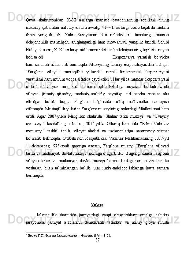 Quva   shahristonidan   X–XI   asrlarga   mansub   ostadonlarning   topilishi,   uning
madaniy qatlamlari milodiy eradan avvalgi VI–VII asrlarga borib taqalishi muhim
ilmiy   yangilik   edi.   Yoki,   Zuraykmomodan   milodiy   era   boshlariga   mansub
dehqonchilik   manzilgohi   aniqlanganligi   ham   shov-shuvli   yangilik   b щ ldi.   Sohibi
Hidoyadan esa, X–XI asrlarga oid bronza idishlar kolleksiyasining topilishi noyob
hodisa edi.  Ekspozitsiya   yaratish   bo’yicha
ham samarali ishlar olib bormoqda. Muzeyning doimiy ekspozitsiyasidan tashqari
“Farg’ona   viloyati   mustaqillik   yillarida”   nomli   fundamental   ekspozitsiyani
yaratilishi ham muhim voqea sifatida qayd etildi 1
. Har yilda mazkur ekspozitsiyani
o’rta   hisobda   yuz   ming   kishi   tomosha   qilib   ketishga   muyassar   bo’ladi.   Unda
viloyat   ijtimoiy-iqtisodiy,   madaniy-ma’rifiy   hayotiga   oid   barcha   sohalar   aks
ettirilgan   bo’lib,   bugun   Farg’ona   to’g’risida   to’liq   ma’lumotlar   namoyish
etilmoqda. Mustaqillik yillarida Farg’ona muzeyining joylardagi filiallari soni ham
ortdi.   Agar   2007-yilda   Marg’ilon   shahrida   “Shahar   tarixi   muzeyi”   va   “Uvaysiy
uymuzeyi”   tashkillangan   bo’lsa,   2016-yilda   Oltiariq   tumanida   “Erkin   Vohidov
uymuzeyi”   tashkil   topib,   viloyat   aholisi   va   mehmonlariga   namunaviy   xizmat
ko’rsatib   kelmoqda.   O’zbekiston   Respublikasi   Vazirlar   Mahkamasining   2017-yil
11-dekabrdagi   975-sonli   qaroriga   asosan,   Farg’ona   muzeyi   “Farg’ona   viloyati
tarixi va madaniyati davlat muzeyi” nomiga o’zgartirildi. Bugungi kunda Farg’ona
viloyati   tarixi   va   madaniyati   davlat   muzeyi   barcha   turdagi   zamonaviy   texnika
vositalari   bilan   ta’minlangan   bo’lib,   ular   ilmiy-tadqiqot   ishlariga   katta   samara
bermoqda.
Xulosa.
Mustaqillik   sharoitida   jamiyatdagi   yangi   o`zgarishlarni   amalga   oshirish
jarayonida,   jamiyat   a`zolarini,   demokratik   tafakkur   va   milliy   g’oya   ruhida
1
 Иванов Г. П. Фарғона ўлкашунослиги. – Фарғона, 1996. – Б. 12.
37 