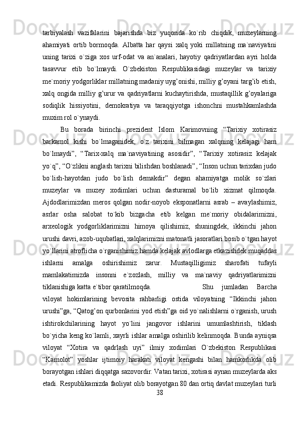 tarbiyalash   vazifalarini   bajarishda   biz   yuqorida   ko`rib   chiqdik,   muzeylarning
ahamiyati   ortib   bormoqda.   Albatta   har   qaysi   xalq   yoki   millatning   ma`naviyatini
uning   tarixi   o`ziga   xos   urf-odat   va   an`analari,   hayotiy   qadriyatlardan   ayri   holda
tasavvur   etib   bo`lmaydi.   O`zbekiston   Respublikasidagi   muzeylar   va   tarixiy
me`moriy yodgorliklar millatning madaniy uyg’onishi, milliy g’oyani targ’ib etish,
xalq ongida  milliy g’urur  va  qadriyatlarni   kuchaytirishda,   mustaqillik g’oyalariga
sodiqlik   hissiyotini,   demokratiya   va   taraqqiyotga   ishonchni   mustahkamlashda
muxim rol o`ynaydi. 
Bu   borada   birinchi   prezident   Islom   Karimovning   “Tarixiy   xotirasiz
barkamol   kishi   bo`lmaganidek,   o`z   tarixini   bilmagan   xalqning   kelajagi   ham
bo`lmaydi”,   “Tarix-xalq   ma`naviyatining   asosidir”,   “Tarixiy   xotirasiz   kelajak
yo`q”, “O`zlikni anglash tarixni bilishdan boshlanadi”, “Inson uchun tarixdan judo
bo`lish-hayotdan   judo   bo`lish   demakdir”   degan   ahamiyatga   molik   so`zlari
muzeylar   va   muzey   xodimlari   uchun   dasturamal   bo`lib   xizmat   qilmoqda.
Ajdodlarimizdan   meros   qolgan   nodir-noyob   eksponatlarni   asrab   –   avaylashimiz,
asrlar   osha   salobat   to`kib   bizgacha   etib   kelgan   me`moriy   obidalarimizni,
arxeologik   yodgorliklarimizni   himoya   qilishimiz,   shuningdek,   ikkinchi   jahon
urushi davri, azob-uqubatlari, xalqlarimizni matonatli jasoratlari bosib o`tgan hayot
yo`llarini atroflicha o`rganishimiz hamda kelajak avlodlarga etkazishdek muqaddas
ishlarni   amalga   oshirishimiz   zarur.   Mustaqilligimiz   sharofati   tufayli
mamlakatimizda   insonni   e`zozlash,   milliy   va   ma`naviy   qadriyatlarimizni
tiklanishiga katta e`tibor qaratilmoqda.  Shu   jumladan   Barcha
viloyat   hokimlarining   bevosita   rahbarligi   ostida   viloyatning   “Ikkinchi   jahon
urushi”ga, “Qatog’on qurbonlarini yod etish”ga oid yo`nalishlarni o`rganish, urush
ishtirokchilarining   hayot   yo`lini   jangovor   ishlarini   umumlashtirish,   tiklash
bo`yicha keng ko`lamli, xayrli ishlar amalga oshirilib kelinmoqda. Bunda ayniqsa
viloyat   “Xotira   va   qadrlash   uyi”   ilmiy   xodimlari   O`zbekiston   Respublikasi
“Kamolot”   yoshlar   ijtimoiy   harakati   viloyat   kengashi   bilan   hamkorlikda   olib
borayotgan ishlari diqqatga sazovordir. Vatan tarixi, xotirasi aynan muzeylarda aks
etadi. Respublikamizda faoliyat olib borayotgan 80 dan ortiq davlat muzeylari turli
38 