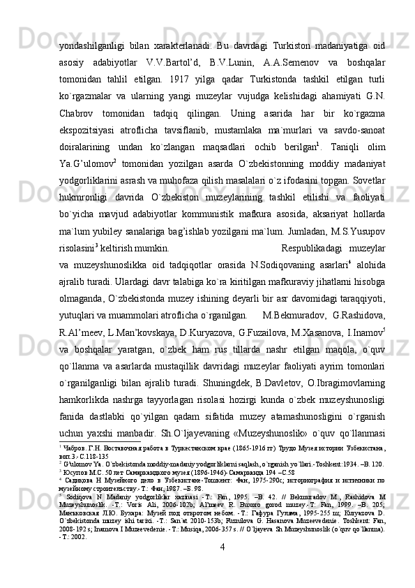 yondashilganligi   bilan   xarakterlanadi.   Bu   davrdagi   Turkiston   madaniyatiga   oid
asosiy   adabiyotlar   V.V.Bartol’d,   B.V.Lunin,   A.A.Semenov   va   boshqalar
tomonidan   tahlil   etilgan.   1917   yilga   qadar   Turkistonda   tashkil   etilgan   turli
ko`rgazmalar   va   ularning   yangi   muzeylar   vujudga   kelishidagi   ahamiyati   G.N.
Chabrov   tomonidan   tadqiq   qilingan.   Uning   asarida   har   bir   ko`rgazma
ekspozitsiyasi   atroflicha   tavsiflanib,   mustamlaka   ma`murlari   va   savdo-sanoat
doiralarining   undan   ko`zlangan   maqsadlari   ochib   berilgan 1
.   Taniqli   olim
Ya.G’ulomov 2
  tomonidan   yozilgan   asarda   O`zbekistonning   moddiy   madaniyat
yodgorliklarini asrash va muhofaza qilish masalalari o`z ifodasini topgan. Sovetlar
hukmronligi   davrida   O`zbekiston   muzeylarining   tashkil   etilishi   va   faoliyati
bo`yicha   mavjud   adabiyotlar   kommunistik   mafkura   asosida,   aksariyat   hollarda
ma`lum yubiley sanalariga bag’ishlab yozilgani ma`lum. Jumladan, M.S.Yusupov
risolasini 3
 keltirish mumkin.  Respublikadagi   muzeylar
va   muzeyshunoslikka   oid   tadqiqotlar   orasida   N.Sodiqovaning   asarlari 4
  alohida
ajralib turadi. Ulardagi davr talabiga ko`ra kiritilgan mafkuraviy jihatlarni hisobga
olmaganda, O`zbekistonda muzey ishining deyarli bir asr  davomidagi taraqqiyoti,
yutuqlari va muammolari atroflicha o`rganilgan.   M.Bekmuradov,   G.Rashidova,
R.Al’meev, L.Man’kovskaya, D.Kuryazova, G.Fuzailova, M.Xasanova, I.Inamov 5
va   boshqalar   yaratgan,   o`zbek   ham   rus   tillarda   nashr   etilgan   maqola,   o`quv
qo`llanma   va   asarlarda   mustaqillik   davridagi   muzeylar   faoliyati   ayrim   tomonlari
o`rganilganligi   bilan   ajralib   turadi.   Shuningdek,   B.Davletov,   O.Ibragimovlarning
hamkorlikda   nashrga   tayyorlagan   risolasi   hozirgi   kunda   o`zbek   muzeyshunosligi
fanida   dastlabki   qo`yilgan   qadam   sifatida   muzey   atamashunosligini   o`rganish
uchun   yaxshi   manbadir.   Sh.O`ljayevaning   «Muzeyshunoslik»   o`quv   qo`llanmasi
1
  Чабров. Г.Н. Воставочная работа в Туркестанском крае (1865-1916 гг) Трудо Музея истории Узбекистана,
воп.3.-С.118-135
2
 G’ulomov Ya. O`zbekistonda moddiy-madaniy yodgorliklarni saqlash, o`rganish yo`llari.-Toshkent:1934. –B. 120.
3
 Юсупов М.С. 50 лет Самаркандкого музея (1896-1946)-Самарканда 194 –С.58
4
  Садиқова   Н   Музейного   дело   в   Узбекистане-Тошкент:   Фан,   1975-290с;   историография   и   истичники   по
музейному строителъству.-Т.: Фан, 1987. –Б. 98.
5
  Sodiqova   N   Madaniy   yodgorliklar   xazinasi   - T .:   Fan ,   1995.   – B .   42.   //   Bekmuradov   M.,   Rashidova   M
Muzeyshunoslik.   -T.:   Voris   Ali,   2006-102b;   Al’meev   R.   Buxoro   gorod   muzey.-T:   Fan,   1999.   –B.   205;
Манъковская   Л.Ю.   Бухара:   Музей   под   откротом   небом.   -T.:   Гафура   Гуляма,   1995-255   ш;   Kuryazova   D.
O`zbekistonda   muzey   ishi   tarixi.   -T.:   San`at   2010-153b;   Fuznilova   G.   Hasanova   Muzeevedenie.   Toshkent:   Fan,
2008-192 s; Inamova I Muzeevedenie. -T.: Musiqa, 2006-357 s. // O`ljayeva Sh Muzeyshunoslik (o`quv qo`llanma).
-T.: 2002.
4 