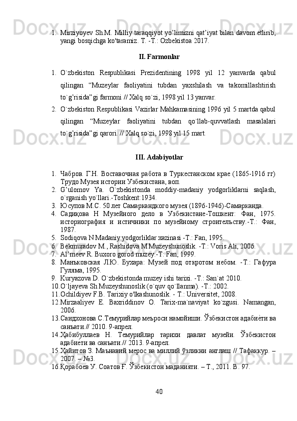 1. Mirziyoyev Sh.M. Milliy taraqqiyot yo’limizni qat’iyat bilan davom etlirib,
yangi bosqichga ko'taramiz. T. - Т .: Ozbekistoa 2017.
II. Farmonlar
1. O`zbekiston   Respublikasi   Prezidentining   1998   yil   12   yanvarda   qabul
qilingan   “Muzeylar   faoliyatini   tubdan   yaxshilash   va   takomillashtirish
to`g’risida”gi farmoni // Xalq so`zi, 1998 yil 13 yanvar.
2. O`zbekiston Respublikasi Vazirlar Mahkamasining 1996 yil 5 martda qabul
qilingan   “Muzeylar   faoliyatini   tubdan   qo`llab-quvvatlash   masalalari
to`g’risida”gi qarori. // Xalq so`zi, 1998 yil 15 mart.
III. Adabiyotlar
1. Чабров.  Г.Н. Воставочная   работа  в  Туркестанском   крае  (1865-1916 гг)
Трудо Музея истории Узбекистана, воп.
2. G’ulomov   Ya.   O`zbekistonda   moddiy-madaniy   yodgorliklarni   saqlash,
o`rganish yo`llari.-Toshkent:1934.
3. Юсупов М.С. 50 лет Самаркандкого музея (1896-1946)-Самарканда.
4. Садиқова   Н   Музейного   дело   в   Узбекистане-Тошкент:   Фан,   1975.
историография   и   истичники   по   музейному   строителъству.-Т.:   Фан,
1987.
5. Sodiqova N Madaniy yodgorliklar xazinasi -T.: Fan, 1995.
6. Bekmuradov M., Rashidova M Muzeyshunoslik. -T.: Voris Ali, 2006. 
7. Al’meev R. Buxoro gorod muzey.-T: Fan, 1999. 
8. Манъковская   Л.Ю.   Бухара:   Музей   под   откротом   небом.   - T .:   Гафура
Гуляма, 1995.
9. Kuryazova D. O`zbekistonda muzey ishi tarixi. -T.: San`at 2010. 
10. O`ljayeva Sh Muzeyshunoslik (o`quv qo`llanma). -T.: 2002.
11. Ochildiyev F.B. Tarixiy o'lkashunoslik. -  Т .: Universitet, 2008.
12. Mirzaaliyev   E.   Baxriddinov   O.   Tarix-ma`naviyat   ko`zgusi.   Namangan,
2006.
13. Саидхонова С.Темурийлар мlроси намойиши. Ўзбекистон адабиеyти ва
санъати.// 2010. 9-апрел.
14. Ҳабибуллаев   Н.   Темурийлар   тарихи   давлат   музейи.   Ўзбекистон
адаби	
еyти ва санъати.// 2013. 9-апрел.
15. Ҳайитов З. Маънавий мерос ва миллий ўзликни англаш // Тафаккур. –
2007. – №3.  
16. Қорабоев У. Соатов Ғ. Ўзбекистон маданияти. – Т., 2011.  B . 97.
40