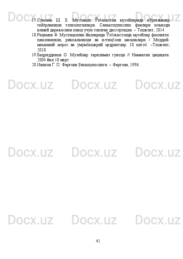 17. Суюнов   Ш.   Б.   Мустақил   Ўзбекистон   музейларида   кўргазмалар
тайеyрланиши   тtнологиялари.   Санъатшунослик   фанлари   номзоди
илмий даражасини олиш учун 	
еyзилган диссертация. – Тошкент, 2014.
18. Раҳимов Ф. Мустақиллик йилларида Ўзбекистонда музейлар фаолияти:
шаклланиши,   ривожланиши   ва   истиқболи   масалалари   /   Моддий-
маънавий   мерос   ва   умумбашарий   қадриятлар.   10   китоб.   –Тошкент,
2018.
19. Баҳриддинов   О.   Музейлар   тарихимиз   гувоҳи   //   Наманган   ҳақиқати.
2004 йил 10 март.
20. Иванов Г. П. Фарғона ўлкашунослиги. – Фарғона, 1996.
41 