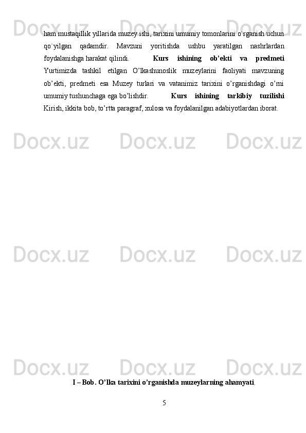 ham mustaqillik yillarida muzey ishi, tarixini umumiy tomonlarini o`rganish uchun
qo`yilgan   qadamdir.   Mavzuni   yoritishda   ushbu   yaratilgan   nashrlardan
foydalanishga harakat qilindi. Kurs   ishining   ob’ekti   va   predmeti
Yurtimizda   tashkil   etilgan   O’lkashunoslik   muzeylarini   faoliyati   mavzuning
ob’ekti,   predmeti   esa   Muzey   turlari   va   vatanimiz   tarixini   o’rganishdagi   o’rni
umumiy tushunchaga ega bo’lishdir. Kurs   ishining   tarkibiy   tuzilishi
Kirish, ikkita bob, to’rtta paragraf, xulosa va foydalanilgan adabiyotlardan iborat. 
I – Bob. O’lka tarixini o’rganishda muzeylarning ahamyati .
5 