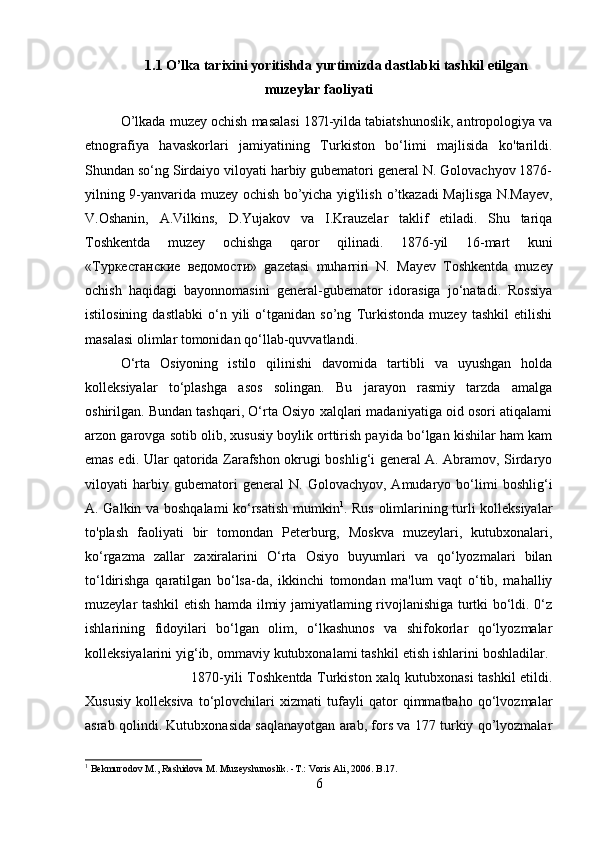 1.1 O’lka tarixini yoritishda yurtimizda dastlabki tashkil etilgan
muzeylar faoliyati
O’lkada muzey ochish masalasi 187l-yilda tabiatshunoslik, antropologiya va
etnografiya   havaskorlari   jamiyatining   Turkiston   bo‘limi   majlisida   ko'tarildi.
Shundan so‘ng Sirdaiyo viloyati harbiy gubematori general N. Golovachyov 1876-
yilning 9-yanvarida muzey ochish bo’yicha yig'ilish   о ’tkazadi Majlisga N.Mayev,
V.Oshanin,   A.Vilkins,   D.Yujakov   va   I.Krauzelar   taklif   etiladi.   Shu   tariqa
Toshkentda   muzey   ochishga   qaror   qilinadi.   1876-yil   16-mart   kuni
« Туркестанские   ведомости »   gazetasi   muharriri   N.   Mayev   Toshkentda   muzey
ochish   haqidagi   bayonnomasini   general-gubemator   idorasiga   jo‘natadi.   Rossiya
istilosining   dastlabki   o‘n   yili   o‘tganidan   so’ng   Turkistonda   muzey   tashkil   etilishi
masalasi olimlar tomonidan qo‘llab-quvvatlandi. 
O‘rta   Osiyoning   istilo   qilinishi   davomida   tartibli   va   uyushgan   holda
kolleksiyalar   to‘plashga   asos   solingan.   Bu   jarayon   rasmiy   tarzda   amalga
oshirilgan. Bundan tashqari, O‘rta Osiyo xalqlari madaniyatiga oid osori atiqalami
arzon garovga sotib olib, xususiy boylik orttirish payida bo‘lgan kishilar ham kam
emas edi. Ular qatorida Zarafshon okrugi boshlig‘i general A. Abramov, Sirdaryo
viloyati   harbiy   gubematori   general   N.   Golovachyov,   Amudaryo   bo‘limi   boshlig‘i
A. Galkin va boshqalami ko‘rsatish mumkin 1
. Rus olimlarining turli kolleksiyalar
to'plash   faoliyati   bir   tomondan   Peterburg,   Moskva   muzeylari,   kutubxonalari,
ko‘rgazma   zallar   zaxiralarini   O‘rta   Osiyo   buyumlari   va   qo‘lyozmalari   bilan
to‘ldirishga   qaratilgan   bo‘lsa-da,   ikkinchi   tomondan   ma'lum   vaqt   o‘tib,   mahalliy
muzeylar tashkil etish hamda ilmiy jamiyatlaming rivojlanishiga turtki bo‘ldi. 0‘z
ishlarining   fidoyilari   bo‘lgan   olim,   o‘lkashunos   va   shifokorlar   qo‘lyozmalar
kolleksiyalarini yig‘ib, ommaviy kutubxonalami tashkil etish ishlarini boshladilar. 
1870-yili Toshkentda Turkiston xalq kutubxonasi tashkil  etildi.
Xususiy   kolleksiva   to‘plovchilari   xizmati   tufayli   qator   qimmatbaho   qo‘lvozmalar
asrab qolindi. Kutubxonasida saqlanayotgan arab, fors va 177 turkiy qo’lyozmalar
1
 Bekmurodov  М ., Rashidova M. Muzeyshunoslik. - Т .: Voris Ali, 2006. B.17.
6 