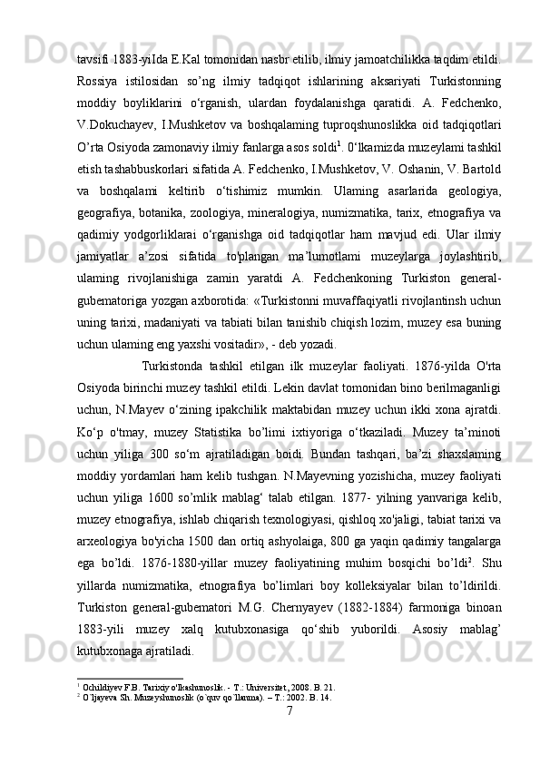 tavsifi 1883-yiIda E.Kal tomonidan nasbr etilib, ilmiy jamoatchilikka taqdim etildi.
Rossiya   istilosidan   so’ng   ilmiy   tadqiqot   ishlarining   aksariyati   Turkistonning
moddiy   boyliklarini   o‘rganish,   ulardan   foydalanishga   qaratidi.   A.   Fedchenko,
V.Dokuchayev,   I.Mushketov   va   boshqalaming   tuproqshunoslikka   oid   tadqiqotlari
O’rta Osiyoda zamonaviy ilmiy fanlarga asos soldi 1
. 0‘lkamizda muzeylami tashkil
etish tashabbuskorlari sifatida A. Fedchenko, I.Mushketov, V. Oshanin, V. Bartold
va   boshqalami   keltirib   o‘tishimiz   mumkin.   Ulaming   asarlarida   geologiya,
geografiya, botanika, zoologiya, mineralogiya, numizmatika, tarix, etnografiya va
qadimiy   yodgorliklarai   o‘rganishga   oid   tadqiqotlar   ham   mavjud   edi.   Ular   ilmiy
jamiyatlar   a’zosi   sifatida   to'plangan   ma’lumotlami   muzeylarga   joylashtirib,
ulaming   rivojlanishiga   zamin   yaratdi   A.   Fedchenkoning   Turkiston   general-
gubematoriga yozgan axborotida: «Turkistonni muvaffaqiyatli rivojlantinsh uchun
uning tarixi, madaniyati va tabiati bilan tanishib chiqish lozim, muzey esa buning
uchun ulaming eng yaxshi vositadir», - deb yozadi. 
Turkistonda   tashkil   etilgan   ilk   muzeylar   faoliyati.   1876-yilda   O'rta
Osiyoda birinchi muzey tashkil etildi. Lekin davlat tomonidan bino berilmaganligi
uchun,   N.Mayev   o‘zining   ipakchilik   maktabidan   muzey   uchun   ikki   xona   ajratdi.
Ko‘p   o'tmay,   muzey   Statistika   bo’limi   ixtiyoriga   o‘tkaziladi.   Muzey   ta’minoti
uchun   yiliga   300   so‘m   ajratiladigan   boidi.   Bundan   tashqari,   ba’zi   shaxslaming
moddiy yordamlari   ham  kelib  tushgan.  N.Mayevning  yozishicha,   muzey faoliyati
uchun   yiliga   1600   so’mlik   mablag‘   talab   etilgan.   1877-   yilning   yanvariga   kelib,
muzey etnografiya, ishlab chiqarish texnologiyasi, qishloq xo'jaligi, tabiat tarixi va
arxeologiya bo'yicha 1500 dan ortiq ashyolaiga, 800 ga yaqin qadimiy tangalarga
ega   bo’ldi.   1876-1880-yillar   muzey   faoliyatining   muhim   bosqichi   bo’ldi 2
.   Shu
yillarda   numizmatika,   etnografiya   bo’limlari   boy   kolleksiyalar   bilan   to’ldirildi.
Turkiston   general-gubematori   M.G.   Chernyayev   (1882-1884)   farmoniga   binoan
1883-yili   muzey   xalq   kutubxonasiga   qo‘shib   yuborildi.   Asosiy   mablag’
kutubxonaga ajratiladi. 
1
 Ochildiyev F.B. Tarixiy o'lkashunoslik. -  Т .: Universitet, 2008. B. 21.
2
 O`ljayeva Sh. Muzeyshunoslik (o`quv qo`llanma). – T.: 2002. B. 14.
7 