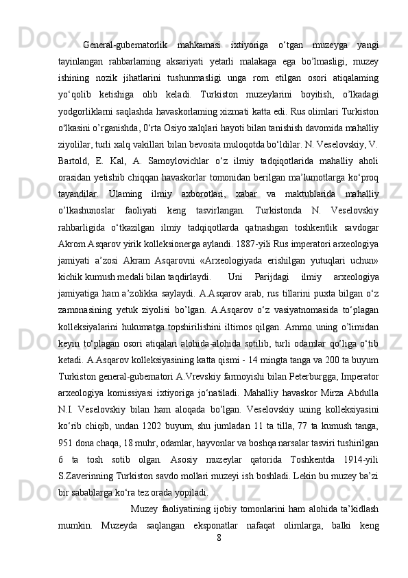 General-gubematorlik   mahkamasi   ixtiyoriga   o‘tgan   muzeyga   yangi
tayinlangan   rahbarlarning   aksariyati   yetarli   malakaga   ega   bo’lmasligi,   muzey
ishining   nozik   jihatlarini   tushunmasligi   unga   rom   etilgan   osori   atiqalaming
yo‘qolib   ketishiga   olib   keladi.   Turkiston   muzeylarini   boyitish,   o’lkadagi
yodgorliklarni saqlashda havaskorlaming xizmati katta edi. Rus olimlari Turkiston
o'lkasini o’rganishda, 0‘rta Osiyo xalqlari hayoti bilan tanishish davomida mahalliy
ziyolilar, turli xalq vakillari bilan bevosita muloqotda bo‘ldilar. N. Veselovskiy, V.
Bartold,   E.   Kal,   A.   Samoylovichlar   o‘z   ilmiy   tadqiqotlarida   mahalliy   aholi
orasidan  yetishib chiqqan havaskorlar tomonidan berilgan ma’lumotlarga ko‘proq
tayandilar.   Ulaming   ilmiy   axborotlari,   xabar   va   maktublarida   mahalliy
o’lkashunoslar   faoliyati   keng   tasvirlangan.   Turkistonda   N.   Veselovskiy
rahbarligida   o‘tkazilgan   ilmiy   tadqiqotlarda   qatnashgan   toshkentlik   savdogar
Akrom Asqarov yirik kolleksionerga aylandi. 1887-yili Rus imperatori arxeologiya
jamiyati   a’zosi   Akram   Asqarovni   «Arxeologiyada   erishilgan   yutuqlari   uchun»
kichik kumush medali bilan taqdirlaydi. Uni   Parijdagi   ilmiy   arxeologiya
jamiyatiga   ham   a’zolikka   saylaydi.   A.Asqarov   arab,   rus   tillarini   puxta   bilgan   o‘z
zamonasining   yetuk   ziyolisi   bo’lgan.   A.Asqarov   o‘z   vasiyatnomasida   to‘plagan
kolleksiyalarini   hukumatga   topshirilishini   iltimos   qilgan.   Ammo   uning   o’limidan
keyin   to‘plagan   osori   atiqalari   alohida-alohida   sotilib,   turli   odamlar   qo’liga   o‘tib
ketadi. A.Asqarov kolleksiyasining katta qismi - 14 mingta tanga va 200 ta buyum
Turkiston general-gubematori A.Vrevskiy farmoyishi bilan Peterburgga, Imperator
arxeologiya   komissiyasi   ixtiyoriga   jo‘natiladi.   Mahalliy   havaskor   Mirza   Abdulla
N.I.   Veselovskiy   bilan   ham   aloqada   bo’lgan.   Veselovskiy   uning   kolleksiyasini
ko‘rib   chiqib,   undan   1202   buyum,   shu   jumladan   11   ta   tilla,   77   ta   kumush   tanga,
951 dona chaqa, 18 muhr, odamlar, hayvonlar va boshqa narsalar tasviri tushirilgan
6   ta   tosh   sotib   olgan.   Asosiy   muzeylar   qatorida   Toshkentda   1914-yili
S.Zaverinning Turkiston savdo mollari muzeyi ish boshladi. Lekin bu muzey ba’zi
bir sabablarga ko‘ra tez orada yopiladi. 
Muzey   faoliyatining   ijobiy   tomonlarini   ham   alohida   ta’kidlash
mumkin.   Muzeyda   saqlangan   eksponatlar   nafaqat   olimlarga,   balki   keng
8 