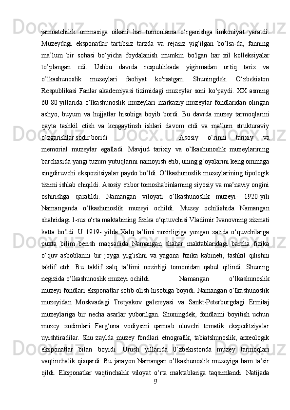 jamoatchilik   ommasiga   oikani   har   tomonlama   o‘rganishga   imkoniyat   yaratdi.
Muzeydagi   eksponatlar   tartibsiz   tarzda   va   rejasiz   yig‘ilgan   bo’lsa-da,   fanning
ma’lum   bir   sohasi   bo‘yicha   foydalanish   mumkin   bo'lgan   har   xil   kolleksiyalar
to’plangan   edi.   Ushbu   davrda   respublikada   yigirmadan   ortiq   tarix   va
o’lkashunoslik   muzeylari   faoliyat   ko'rsatgan.   Shuningdek.   O‘zbekiston
Respublikasi   Fanlar   akademiyasi   tizimidagi   muzeylar   soni   ko‘paydi.   XX   asming
60-80-yillarida   o‘lkashunoslik   muzeylari   markaziy   muzeylar   fondlaridan   olingan
ashyo,   buyum   va   hujjatlar   hisobiga   boyib   bordi.   Bu   davrda   muzey   tarmoqlarini
qayta   tashkil   etish   va   kengaytinsh   ishlari   davom   etdi   va   ma’lum   strukturaviy
o‘zgarishlar sodir boridi.  Asosiy   o‘rinni   tarixiy   va
memorial   muzeylar   egalladi.   Mavjud   tarixiy   va   o’lkashunoslik   muzeylarining
barchasida yangi tuzum yutuqlarini namoyish etib, uning g‘oyalarini keng ommaga
singdiruvchi ekspozitsiyalar paydo bo’ldi. O’lkashunoslik muzeylarining tipologik
tizimi ishlab chiqildi. Asosiy etibor tomoshabinlarning siyosiy va ma’naviy ongini
oshirishga   qaratildi.   Namangan   viloyati   o‘lkashunoslik   muzeyi-   1920-yili
Namanganda   o’lkashunoslik   muzeyi   ochildi.   Muzey   ochilishida   Namangan
shahridagi 1-rus o‘rta maktabining fizika o‘qituvchisi Vladimir Ivanovning xizmati
katta   bo’ldi.   U   1919-   yilda   Xalq   ta’limi   nozirligiga   yozgan   xatida   o‘quvchilarga
puxta   bilim   berish   maqsadida   Namangan   shahar   maktablaridagi   barcha   fizika
o‘quv   asboblarini   bir   joyga   yig‘ishni   va   yagona   fizika   kabineti,   tashkil   qilishni
taklif   etdi.   Bu   taklif   xalq   ta’limi   nozirligi   tomonidan   qabul   qilindi.   Shuning
negizida o’lkashunoslik muzeyi ochildi.  Namangan   o’lkashunoslik
muzeyi fondlari eksponatlar sotib olish hisobiga boyidi. Namangan o’lkashunoslik
muzeyidan   Moskvadagi   Tretyakov   galereyasi   va   Sankt-Peterburgdagi   Ermitaj
muzeylariga   bir   necha   asarlar   yuborilgan.   Shuningdek,   fondlarni   boyitish   uchun
muzey   xodimlari   Farg‘ona   vodiysini   qamrab   oluvchi   tematik   ekspeditsiyalar
uyishtiradilar.   Shu   zaylda   muzey   fondlari   etnografik,   tabiatshunoslik,   arxeologik
eksponatlar   bilan   boyidi.   Urush   yillarida   0‘zbekistonda   muzey   tarmoqlari
vaqtinchalik   qisqardi.   Bu   jarayon   Namangan   o’lkashunoslik   muzeyiga   ham   ta’sir
qildi.   Eksponatlar   vaqtinchalik   viloyat   o‘rta   maktablariga   taqsimlandi.   Natijada
9 