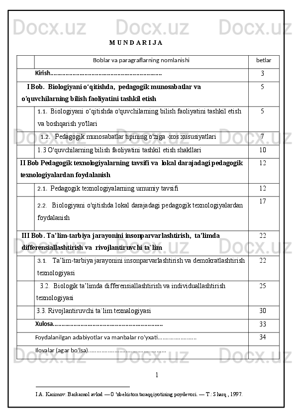 M U N D A R I J A 
Boblar va paragraflarning nomlanishi betlar
Kirish.................................................................
3
    I Bob.    Biologiyani o‘qitishda,  pedagogik munosabatlar va   
o'quvchilarning bilish faoliyatini tashkil etish 5
1.1.     Biologiyani o‘qitishda o'quvchilarning bilish faoliyatini tashkil etish 
va boshqarish yo'llari 5
   1.2.      Pedagogik munosabatlar tipining o'ziga -xos xususiyatlari 7
1.3  O'quvchilarning bilish faoliyatini tashkil etish shakllari 10
II   Bob   Pedagogik   texnologiyalarning   tavsifi   va     lokal   darajadagi   pedagogik  
texnologiyalardan   foydalanish 12
2.1.     Pedagogik texnologiyalarning umumiy tavsifi 12
2.2 .       Biologiyani o'qitishda lokal darajadagi pedagogik texnologiyalardan 
foydalanish 17
III Bob. Ta’lim-tarbiya jarayonini insonparvarlashtirish,  ta’limda 
differensiallashtirish va  rivojlantiruvchi ta`lim 22
3.1 .       Ta’lim-tarbiya jarayonini insonparvarlashtirish va demokratlashtirish
texnologiyasi 22
   3.2.  Biologik ta’limda differensiallashtirish va individuallashtirish 
texnologiyasi 25
3.3.  Rivojlantiruvchi ta`lim texnalogiyasi 30
Xulosa................................................................
33
Foydalanilgan adabiyotlar va manbalar roʻyxati........................
34
Ilovalar (agar boʻlsa)................................................
1
___________________________                                            
I.A. Karimov. Barkamol avlod — 0 ‘zbekiston taraqqiyotining poydevori. —  Т .: Sharq , 1997. 