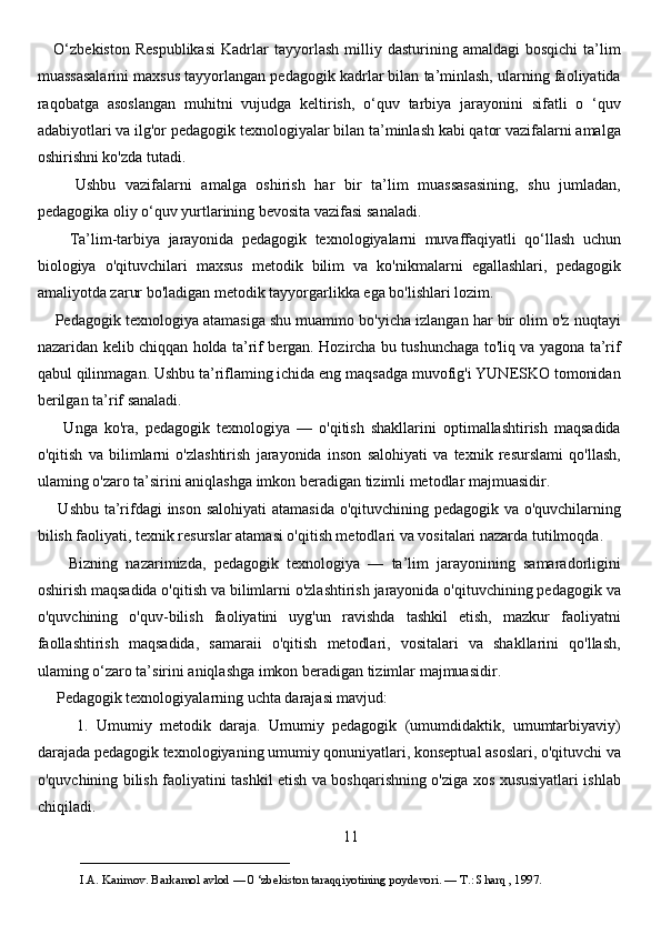       O‘zbekiston   Respublikasi   Kadrlar   tayyorlash   milliy   dasturining  amaldagi   bosqichi   ta’lim
muassasalarini maxsus tayyorlangan pedagogik kadrlar bilan ta’minlash, ularning faoliyatida
raqobatga   asoslangan   muhitni   vujudga   keltirish,   o‘quv   tarbiya   jarayonini   sifatli   o   ‘quv
adabiyotlari va ilg'or pedagogik texnologiyalar bilan ta’minlash kabi qator vazifalarni amalga
oshirishni ko'zda tutadi. 
        Ushbu   vazifalarni   amalga   oshirish   har   bir   ta’lim   muassasasining,   shu   jumladan,
pedagogika oliy o‘quv yurtlarining bevosita vazifasi sanaladi. 
        Ta’lim-tarbiya   jarayonida   pedagogik   texnologiyalarni   muvaffaqiyatli   qo‘llash   uchun
biologiya   o'qituvchilari   maxsus   metodik   bilim   va   ko'nikmalarni   egallashlari,   pedagogik
amaliyotda zarur bo'ladigan metodik tayyorgarlikka ega bo'lishlari lozim. 
     Pedagogik texnologiya atamasiga shu muammo bo'yicha izlangan har bir olim o'z nuqtayi
nazaridan kelib chiqqan holda ta’rif bergan. Hozircha bu tushunchaga to'liq va yagona ta’rif
qabul qilinmagan. Ushbu ta’riflaming ichida eng maqsadga muvofig'i YUNESKO tomonidan
berilgan ta’rif sanaladi. 
        Unga   ko'ra,   pedagogik   texnologiya   —   o'qitish   shakllarini   optimallashtirish   maqsadida
o'qitish   va   bilimlarni   o'zlashtirish   jarayonida   inson   salohiyati   va   texnik   resurslami   qo'llash,
ulaming o'zaro ta’sirini aniqlashga imkon beradigan tizimli metodlar majmuasidir. 
       Ushbu ta’rifdagi  inson salohiyati  atamasida  o'qituvchining pedagogik va o'quvchilarning
bilish faoliyati, texnik resurslar atamasi o'qitish metodlari va vositalari nazarda tutilmoqda. 
        Bizning   nazarimizda,   pedagogik   texnologiya   —   ta’lim   jarayonining   samaradorligini
oshirish maqsadida o'qitish va bilimlarni o'zlashtirish jarayonida o'qituvchining pedagogik va
o'quvchining   o'quv-bilish   faoliyatini   uyg'un   ravishda   tashkil   etish,   mazkur   faoliyatni
faollashtirish   maqsadida,   samaraii   o'qitish   metodlari,   vositalari   va   shakllarini   qo'llash,
ulaming o‘zaro ta’sirini aniqlashga imkon beradigan tizimlar majmuasidir. 
     Pedagogik texnologiyalarning uchta darajasi mavjud:
          1.   Umumiy   metodik   daraja.   Umumiy   pedagogik   (umumdidaktik,   umumtarbiyaviy)
darajada pedagogik texnologiyaning umumiy qonuniyatlari, konseptual asoslari, o'qituvchi va
o'quvchining bilish faoliyatini tashkil etish va boshqarishning o'ziga xos xususiyatlari ishlab
chiqiladi.
11
___________________________                                            
I.A. Karimov. Barkamol avlod — 0 ‘zbekiston taraqqiyotining poydevori. —  Т .: Sharq , 1997. 