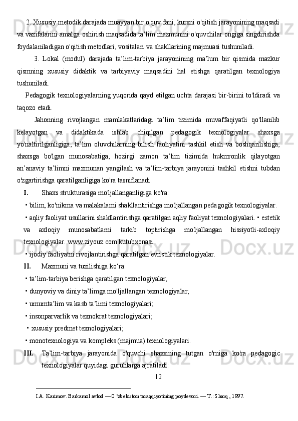      2. Xususiy metodik darajada muayyan bir o'quv fani, kursni o'qitish jarayonining maqsadi
va vazifalarini amalga oshirish maqsadida ta’lim mazmunini o'quvchilar ongiga singdirishda
foydalaniladigan o'qitish metodlari, vositalari va shakllarining majmuasi tushuniladi. 
          3.   Lokal   (modul)   darajada   ta’lim-tarbiya   jarayonining   ma’lum   bir   qismida   mazkur
qismning   xususiy   didaktik   va   tarbiyaviy   maqsadini   hal   etishga   qaratilgan   texnologiya
tushuniladi. 
       Pedagogik texnologiyalarning yuqorida qayd etilgan uchta darajasi bir-birini to'ldiradi va
taqozo etadi. 
        Jahonning   rivojlangan   mamlakatlaridagi   ta’lim   tizimida   muvaffaqiyatli   qo'llanilib
kelayotgan   va   didaktikada   ishlab   chiqilgan   pedagogik   texnologiyalar   shaxsga
yo'naltirilganligiga,   ta’lim   oluvchilarning   bilish   faoliyatini   tashkil   etish   va   boshqarilishiga,
shaxsga   bo'lgan   munosabatiga,   hozirgi   zamon   ta’lim   tizimida   hukmronlik   qilayotgan
an’anaviy   ta’limni   mazmunan   yangilash   va   ta’lim-tarbiya   jarayonini   tashkil   etishni   tubdan
o'zgartirishga qaratilganligiga ko'ra tasniflanadi.
I. Shaxs strukturasiga mo'ljallanganligiga ko'ra: 
 • bilim, ko'nikma va malakalami shakllantirishga mo'ljallangan pedagogik texnologiyalar.
 • aqliy faoliyat usullarini shakllantirishga qaratilgan aqliy faoliyat texnologiyalari. • estetik
va   axloqiy   munosabatlarni   tarkib   toptirishga   mo'ljallangan   hissiyotli-axloqiy
texnologiyalar. www.ziyouz.com kutubxonasi 
 • ijodiy faoliyatni rivojlantirishga qaratilgan evristik texnologiyalar. 
II. Mazmuni va tuzilishiga ko‘ra: 
 • ta’lim-tarbiya berishga qaratilgan texnologiyalar; 
 • dunyoviy va diniy ta’limga mo'ljallangan texnologiyalar; 
 • umumta’lim va kasb ta’limi texnologiyalari; 
 • insonparvarlik va texnokrat texnologiyalari;
  • xususiy predmet texnologiyalari; 
 • monotexnologiya va kompleks (majmua) texnologiyalari.
III. Ta’lim-tarbiya   jarayonida   o'quvchi   shaxsining   tutgan   o'rniga   ko'ra   pedagogic
texnologiyalar quyidagi guruhlarga ajratiladi:
12
___________________________                                            
I.A. Karimov. Barkamol avlod — 0 ‘zbekiston taraqqiyotining poydevori. —  Т .: Sharq , 1997. 