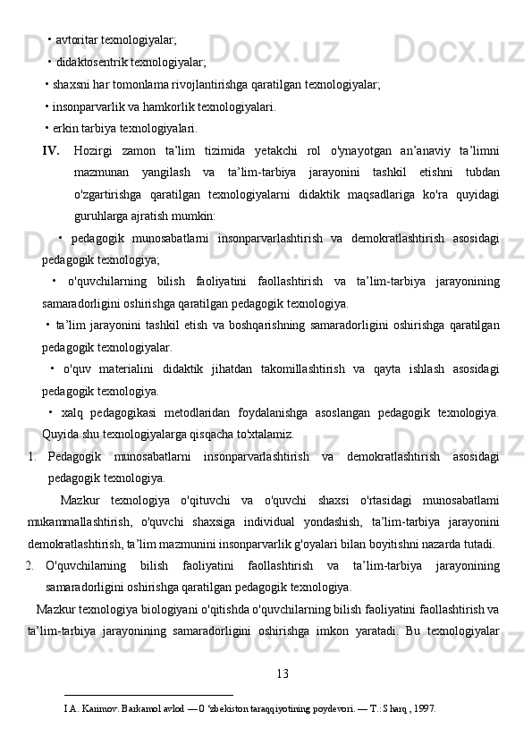   • avtoritar texnologiyalar; 
  • didaktosentrik texnologiyalar;
 • shaxsni har tomonlama rivojlantirishga qaratilgan texnologiyalar;
 • insonparvarlik va hamkorlik texnologiyalari.
 • erkin tarbiya texnologiyalari. 
IV. Hozirgi   zamon   ta’lim   tizimida   yetakchi   rol   o'ynayotgan   an’anaviy   ta’limni
mazmunan   yangilash   va   ta’lim-tarbiya   jarayonini   tashkil   etishni   tubdan
o'zgartirishga   qaratilgan   texnologiyalarni   didaktik   maqsadlariga   ko'ra   quyidagi
guruhlarga ajratish mumkin:
    •   pedagogik   munosabatlarni   insonparvarlashtirish   va   demokratlashtirish   asosidagi
pedagogik texnologiya;
  •   o'quvchilarning   bilish   faoliyatini   faollashtirish   va   ta’lim-tarbiya   jarayonining
samaradorligini oshirishga qaratilgan pedagogik texnologiya.
  •   ta’lim   jarayonini   tashkil   etish   va   boshqarishning   samaradorligini   oshirishga   qaratilgan
pedagogik texnologiyalar.
  •   o'quv   materialini   didaktik   jihatdan   takomillashtirish   va   qayta   ishlash   asosidagi
pedagogik texnologiya.
  •   xalq   pedagogikasi   metodlaridan   foydalanishga   asoslangan   pedagogik   texnologiya.
Quyida shu texnologiyalarga qisqacha to'xtalamiz. 
1. Pedagogik   munosabatlarni   insonparvarlashtirish   va   demokratlashtirish   asosidagi
pedagogik texnologiya. 
      Mazkur   texnologiya   o'qituvchi   va   o'quvchi   shaxsi   o'rtasidagi   munosabatlami
mukammallashtirish,   o'quvchi   shaxsiga   individual   yondashish,   ta’lim-tarbiya   jarayonini
demokratlashtirish, ta’lim mazmunini insonparvarlik g'oyalari bilan boyitishni nazarda tutadi. 
2. O'quvchilarning   bilish   faoliyatini   faollashtirish   va   ta’lim-tarbiya   jarayonining
samaradorligini oshirishga qaratilgan pedagogik texnologiya. 
   Mazkur texnologiya biologiyani o'qitishda o'quvchilarning bilish faoliyatini faollashtirish va
ta’lim-tarbiya   jarayonining   samaradorligini   oshirishga   imkon   yaratadi.   Bu   texnologiyalar
13
___________________________                                            
I.A. Karimov. Barkamol avlod — 0 ‘zbekiston taraqqiyotining poydevori. —  Т .: Sharq , 1997. 