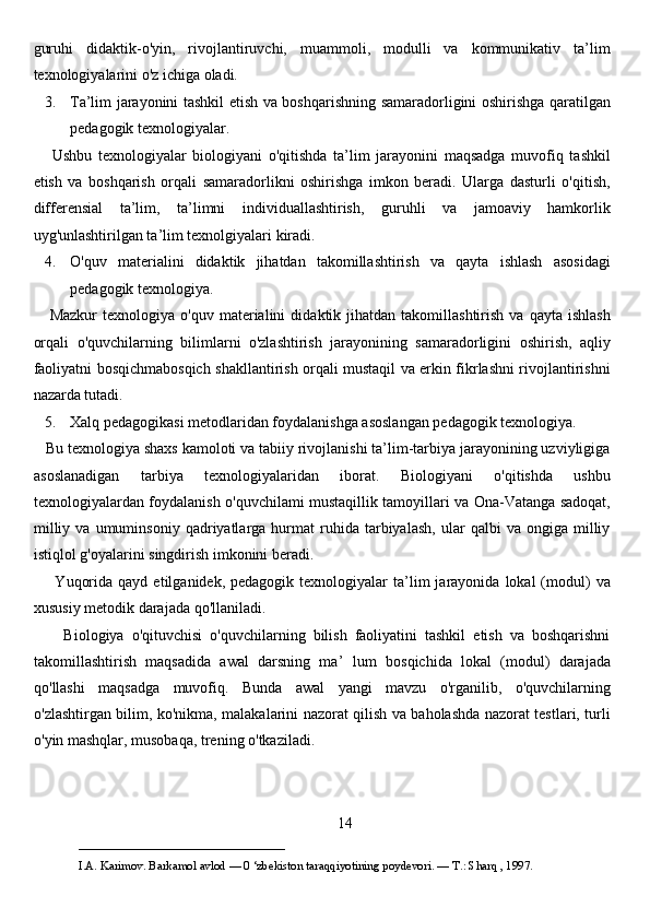 guruhi   didaktik-o'yin,   rivojlantiruvchi,   muammoli,   modulli   va   kommunikativ   ta’lim
texnologiyalarini o'z ichiga oladi.
3. Ta’lim jarayonini tashkil etish va boshqarishning samaradorligini oshirishga qaratilgan
pedagogik texnologiyalar.
      Ushbu   texnologiyalar   biologiyani   o'qitishda   ta’lim   jarayonini   maqsadga   muvofiq   tashkil
etish   va   boshqarish   orqali   samaradorlikni   oshirishga   imkon   beradi.   Ularga   dasturli   o'qitish,
differensial   ta’lim,   ta’limni   individuallashtirish,   guruhli   va   jamoaviy   hamkorlik
uyg'unlashtirilgan ta’lim texnolgiyalari kiradi. 
4. O'quv   materialini   didaktik   jihatdan   takomillashtirish   va   qayta   ishlash   asosidagi
pedagogik texnologiya.  
      Mazkur   texnologiya   o'quv   materialini   didaktik  jihatdan   takomillashtirish   va   qayta   ishlash
orqali   o'quvchilarning   bilimlarni   o'zlashtirish   jarayonining   samaradorligini   oshirish,   aqliy
faoliyatni bosqichmabosqich shakllantirish orqali mustaqil va erkin fikrlashni rivojlantirishni
nazarda tutadi. 
5. Xalq pedagogikasi metodlaridan foydalanishga asoslangan pedagogik texnologiya. 
   Bu texnologiya shaxs kamoloti va tabiiy rivojlanishi ta’lim-tarbiya jarayonining uzviyligiga
asoslanadigan   tarbiya   texnologiyalaridan   iborat.   Biologiyani   o'qitishda   ushbu
texnologiyalardan foydalanish o'quvchilami mustaqillik tamoyillari va Ona-Vatanga sadoqat,
milliy   va   umuminsoniy   qadriyatlarga  hurmat   ruhida   tarbiyalash,   ular   qalbi   va   ongiga  milliy
istiqlol g'oyalarini singdirish imkonini beradi. 
        Yuqorida   qayd  etilganidek,  pedagogik  texnologiyalar   ta’lim  jarayonida  lokal  (modul)  va
xususiy metodik darajada qo'llaniladi. 
        Biologiya   o'qituvchisi   o'quvchilarning   bilish   faoliyatini   tashkil   etish   va   boshqarishni
takomillashtirish   maqsadida   awal   darsning   ma’   lum   bosqichida   lokal   (modul)   darajada
qo'llashi   maqsadga   muvofiq.   Bunda   awal   yangi   mavzu   o'rganilib,   o'quvchilarning
o'zlashtirgan bilim, ko'nikma, malakalarini nazorat qilish va baholashda nazorat testlari, turli
o'yin mashqlar, musobaqa, trening o'tkaziladi. 
14
___________________________                                            
I.A. Karimov. Barkamol avlod — 0 ‘zbekiston taraqqiyotining poydevori. —  Т .: Sharq , 1997. 