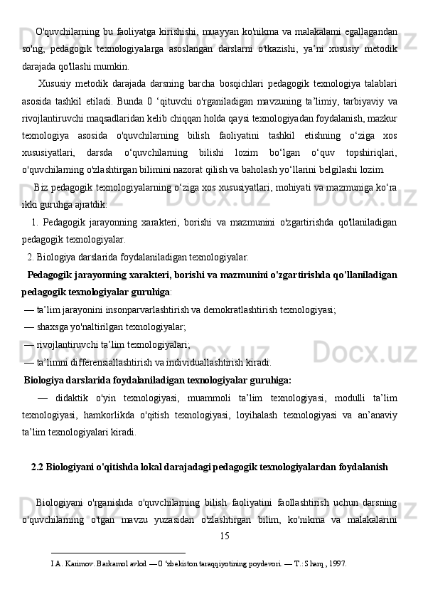        O'quvchilarning bu faoliyatga kirishishi, muayyan ko'nikma va malakalami egallagandan
so'ng,   pedagogik   texnologiyalarga   asoslangan   darslarni   o'tkazishi,   ya’ni   xususiy   metodik
darajada qo'llashi mumkin. 
        Xususiy   metodik   darajada   darsning   barcha   bosqichlari   pedagogik   texnologiya   talablari
asosida   tashkil   etiladi.   Bunda   0   ‘qituvchi   o'rganiladigan   mavzuning   ta’limiy,   tarbiyaviy   va
rivojlantiruvchi maqsadlaridan kelib chiqqan holda qaysi texnologiyadan foydalanish, mazkur
texnologiya   asosida   o'quvchilarning   bilish   faoliyatini   tashkil   etishning   o‘ziga   xos
xususiyatlari,   darsda   o‘quvchilarning   bilishi   lozim   bo‘lgan   o‘quv   topshiriqlari,
o'quvchilarning o'zlashtirgan bilimini nazorat qilish va baholash yo‘llarini belgilashi lozim. 
       Biz pedagogik texnologiyalarning o‘ziga xos xususiyatlari, mohiyati va mazmuniga ko‘ra
ikki guruhga ajratdik: 
    1.   Pedagogik   jarayonning   xarakteri,   borishi   va   mazmunini   o'zgartirishda   qo'llaniladigan
pedagogik texnologiyalar. 
  2. Biologiya darslarida foydalaniladigan texnologiyalar. 
   Pedagogik jarayonning xarakteri, borishi va mazmunini o'zgartirishda qo'llaniladigan
pedagogik texnologiyalar guruhiga :
 — ta’lim jarayonini insonparvarlashtirish va demokratlashtirish texnologiyasi; 
 — shaxsga yo'naltirilgan texnologiyalar;
 — rivojlantiruvchi ta’lim texnologiyalari; 
 — ta’limni differensiallashtirish va individuallashtirish kiradi.
  Biologiya darslarida foydalaniladigan texnologiyalar guruhiga:
    —   didaktik   o'yin   texnologiyasi,   muammoli   ta’lim   texnologiyasi,   modulli   ta’lim
texnologiyasi,   hamkorlikda   o'qitish   texnologiyasi,   loyihalash   texnologiyasi   va   an’anaviy
ta’lim texnologiyalari kiradi. 
2.2 Biologiyani o'qitishda lokal darajadagi pedagogik texnologiyalardan foydalanish
      Biologiyani   o'rganishda   o'quvchilarning   bilish   faoliyatini   faollashtirish   uchun   darsning
o'quvchilarning   o'tgan   mavzu   yuzasidan   o'zlashtirgan   bilim,   ko'nikma   va   malakalarini
15
___________________________                                            
I.A. Karimov. Barkamol avlod — 0 ‘zbekiston taraqqiyotining poydevori. —  Т .: Sharq , 1997. 