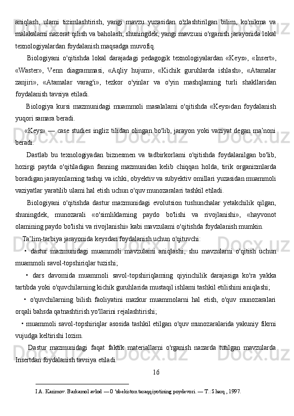 aniqlash,   ulami   tizimlashtirish,   yangi   mavzu   yuzasidan   o'zlashtirilgan   bilim,   ko'nikma   va
malakalami nazorat qilish va baholash, shuningdek, yangi mavzuni o'rganish jarayonida lokal
texnologiyalardan foydalanish maqsadga muvofiq. 
        Biologiyani   o'qitishda   lokal   darajadagi   pedagogik   texnologiyalardan   «Keys»,   «Insert»,
«Waster»,   Venn   diagrammasi,   «Aqliy   hujum»,   «Kichik   guruhlarda   ishlash»,   «Atamalar
zanjiri»,   «Atamalar   varag'i»,   tezkor   o'yinlar   va   o'yin   mashqlaming   turli   shakllaridan
foydalanish tavsiya etiladi. 
        Biologiya   kursi   mazmunidagi   muammoli   masalalami   o'qitishda   «Keys»dan   foydalanish
yuqori samara beradi. 
       «Keys» — case studies ingliz tilidan olingan bo'lib, jarayon yoki  vaziyat  degan ma’noni
beradi. 
        Dastlab   bu   texnologiyadan   biznesmen   va   tadbirkorlami   o'qitishda   foydalanilgan   bo'lib,
hozirgi   paytda   o'qitiladigan   fanning   mazmunidan   kelib   chiqqan   holda,   tirik   organizmlarda
boradigan jarayonlaming tashqi va ichki, obyektiv va subyektiv omillari yuzasidan muammoli
vaziyatlar yaratilib ulami hal etish uchun o'quv munozaralari tashkil etiladi. 
        Biologiyani   o'qitishda   dastur   mazmunidagi   evolutsion   tushunchalar   yetakchilik   qilgan,
shuningdek,   munozarali   «o'simliklarning   paydo   bo'lishi   va   rivojlanishi»,   «hayvonot
olamining paydo bo'lishi va rivojlanishi» kabi mavzulami o'qitishda foydalanish mumkin.
    Ta’lim-tarbiya jarayonida keysdan foydalanish uchun o'qituvchi: 
      •   dastur   mazmunidagi   muammoli   mavzulami   aniqlashi,   shu   mavzularni   o'qitish   uchun
muammoli savol-topshiriqlar tuzishi; 
      •   dars   davomida   muammoli   savol-topshiriqlaming   qiyinchilik   darajasiga   ko'ra   yakka
tartibda yoki o'quvchilarning kichik guruhlarida mustaqil ishlami tashkil etilishini aniqlashi; 
      •   o'quvchilarning   bilish   faoliyatini   mazkur   muammolarni   hal   etish,   o'quv   munozaralari
orqali bahsda qatnashtirish yo'llarini rejalashtirishi; 
     • muammoli savol-topshiriqlar asosida tashkil etilgan o'quv munozaralarida yakuniy fikrni
vujudga keltirishi lozim. 
        Dastur   mazmunidagi   faqat   faktik   materiallarni   o'rganish   nazarda   tutilgan   mavzularda
Insertdan foydalanish tavsiya etiladi. 
16
___________________________                                            
I.A. Karimov. Barkamol avlod — 0 ‘zbekiston taraqqiyotining poydevori. —  Т .: Sharq , 1997. 