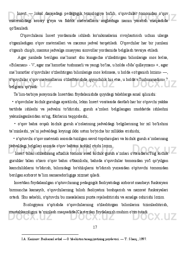         Insert   —   lokal   darajadagi   pedagogik   texnologiya   bo'lib,   o'quvchilar   tomonidan   o'quv
materialidagi   asosiy   g'oya   va   faktik   materiallarni   anglashiga   zamin   yaratish   maqsadida
qo'llaniladi.
        O'quvchilami   Insert   yordamida   ishlash   ko'nikmalarini   rivojlantirish   uchun   ularga
o'rganiladigan   o'quv   materiallari   va   maxsus   jadval   tarqatiladi.   O'quvchilar   har   bir   jumlani
o'rganib chiqib, maxsus jadvalga muayyan simvollar yordamida belgilash tavsiya etiladi. 
        Agar   jumlada   berilgan   ma’lumot   shu   kungacha   o'zlashtirgan   bilimlariga   mos   kelsa,
«Bilaman» - V, agar ma’lumotlar tushunarli va yangi bo'lsa, u holda «Ma’qullayman» +, agar
ma’lumotlar o'quvchilar o'zlashtirgan bilimlariga mos kelmasa, u holda «o'rganish lozim» —,
o'quvchilar o'quv materiallarini o'zlashtirishda qiyinchilik his etsa, u holda «Tushunmadim» ?
belgisini qo'yadi. 
    Ta’lim-tarbiya jarayonida Insertdan foydalanishda quyidagi talablarga amal qilinishi: 
   • o'quvchilar kichik guruhga ajratilishi, lekin Insert vositasida dastlab har bir o'quvchi yakka
tartibda   ishlashi   va   jadvalni   to'ldirishi,   guruh   a’zolari   belgilangan   muddatda   ishlashni
yakunlaganlaridan so'ng, fikrlarini taqqoslashi; 
      •   o'quv   bahsi   orqali   kichik   guruh   a’zolarining   jadvaldagi   belgilarining   bir   xil   bo'lishini
ta’minlashi, ya’ni jadvaldagi keyingi ikki ustun bo'yicha bir xillikka erishishi; 
    • o'qituvchi o'quv materiali asosida tuzilgan savol-topshiriqlari va kichik guruh a’zolarining
jadvaldagi belgilari asosida o'quv bahsini tashkil etishi lozim. 
       Insert  bilan ishlashning afzallik tomoni awal kichik guruh a’zolari o'rtasidarscTng kichik
guruhlar   bilan   o'zaro   o'quv   bahsi   o'tkazilishi,   bahsda   o'quvchilar   tomonidan   yo'l   qo'yilgan
kamchiliklarni   to'ldirish,   bilimidagi   bo'shliqlarni   to'ldirish   yuzasidan   o'qituvchi   tomonidan
berilgan axborot ta’lim samaradorligiga xizmat qiladi. 
    Insertdan foydalanilgan o'qituvchining pedagogik faoliyatidagi axborot manbayi funksiyasi
birmuncha   kamayib,   o'quvchilarning   bilish   faoliyatini   boshqarish   va   nazorat   funksiyalari
ortadi. Shu sababli, o'qituvchi bu masalalami puxta rejalashtirishi va amalga oshirishi lozim. 
        Biologiyani   o'qitishda   o'quvchilarning   o'zlashtirgan   bilimlarini   tizimlashtirish,
mustahkamligini ta’minlash maqsadida Klasterdan foydalanish muhim o'rin tutadi. 
17
___________________________                                            
I.A. Karimov. Barkamol avlod — 0 ‘zbekiston taraqqiyotining poydevori. —  Т .: Sharq , 1997. 