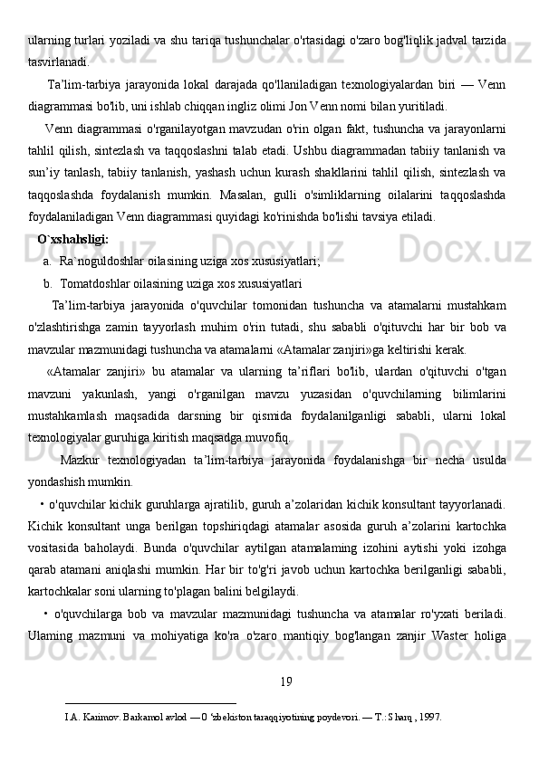 ularning turlari yoziladi va shu tariqa tushunchalar o'rtasidagi o'zaro bog'liqlik jadval tarzida
tasvirlanadi. 
        Ta’lim-tarbiya   jarayonida   lokal   darajada   qo'llaniladigan   texnologiyalardan   biri   —   Venn
diagrammasi bo'lib, uni ishlab chiqqan ingliz olimi Jon Venn nomi bilan yuritiladi. 
       Venn diagrammasi  o'rganilayotgan mavzudan o'rin olgan fakt, tushuncha va jarayonlarni
tahlil qilish, sintezlash  va taqqoslashni  talab etadi. Ushbu diagrammadan tabiiy tanlanish va
sun’iy   tanlash,   tabiiy   tanlanish,   yashash   uchun   kurash   shakllarini   tahlil   qilish,   sintezlash   va
taqqoslashda   foydalanish   mumkin.   Masalan,   gulli   o'simliklarning   oilalarini   taqqoslashda
foydalaniladigan Venn diagrammasi quyidagi ko'rinishda bo'lishi tavsiya etiladi.
   O`xshahsligi:
a. Ra`noguldoshlar oilasining uziga xos xususiyatlari;
b. Tomatdoshlar oilasining uziga xos xususiyatlari
        Ta’lim-tarbiya   jarayonida   o'quvchilar   tomonidan   tushuncha   va   atamalarni   mustahkam
o'zlashtirishga   zamin   tayyorlash   muhim   o'rin   tutadi,   shu   sababli   o'qituvchi   har   bir   bob   va
mavzular mazmunidagi tushuncha va atamalarni «Atamalar zanjiri»ga keltirishi kerak. 
      «Atamalar   zanjiri»   bu   atamalar   va   ularning   ta’riflari   bo'lib,   ulardan   o'qituvchi   o'tgan
mavzuni   yakunlash,   yangi   o'rganilgan   mavzu   yuzasidan   o'quvchilarning   bilimlarini
mustahkamlash   maqsadida   darsning   bir   qismida   foydalanilganligi   sababli,   ularni   lokal
texnologiyalar guruhiga kiritish maqsadga muvofiq. 
        Mazkur   texnologiyadan   ta’lim-tarbiya   jarayonida   foydalanishga   bir   necha   usulda
yondashish mumkin. 
     • o'quvchilar kichik guruhlarga ajratilib, guruh a’zolaridan kichik konsultant tayyorlanadi.
Kichik   konsultant   unga   berilgan   topshiriqdagi   atamalar   asosida   guruh   a’zolarini   kartochka
vositasida   baholaydi.   Bunda   o'quvchilar   aytilgan   atamalaming   izohini   aytishi   yoki   izohga
qarab   atamani   aniqlashi   mumkin.   Har   bir   to'g'ri   javob   uchun   kartochka   berilganligi   sababli,
kartochkalar soni ularning to'plagan balini belgilaydi.
      •   o'quvchilarga   bob   va   mavzular   mazmunidagi   tushuncha   va   atamalar   ro'yxati   beriladi.
Ulaming   mazmuni   va   mohiyatiga   ko'ra   o'zaro   mantiqiy   bog'langan   zanjir   Waster   holiga
19
___________________________                                            
I.A. Karimov. Barkamol avlod — 0 ‘zbekiston taraqqiyotining poydevori. —  Т .: Sharq , 1997.