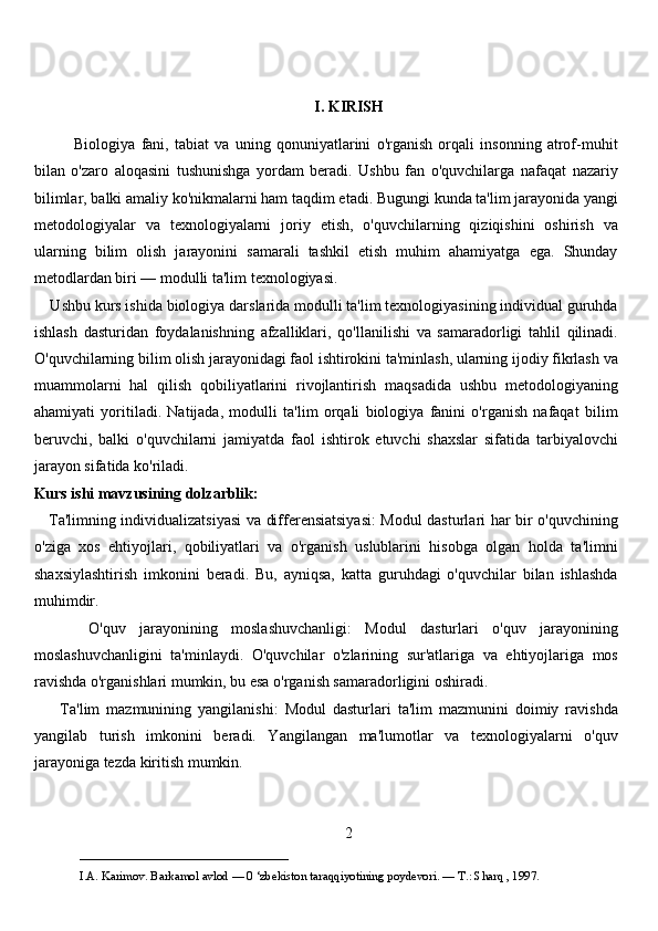 I. KIRISH
              Biologiya   fani,   tabiat   va   uning   qonuniyatlarini   o'rganish   orqali   insonning   atrof-muhit
bilan   o'zaro   aloqasini   tushunishga   yordam   beradi.   Ushbu   fan   o'quvchilarga   nafaqat   nazariy
bilimlar, balki amaliy ko'nikmalarni ham taqdim etadi. Bugungi kunda ta'lim jarayonida yangi
metodologiyalar   va   texnologiyalarni   joriy   etish,   o'quvchilarning   qiziqishini   oshirish   va
ularning   bilim   olish   jarayonini   samarali   tashkil   etish   muhim   ahamiyatga   ega.   Shunday
metodlardan biri — modulli ta'lim texnologiyasi.
    Ushbu kurs ishida biologiya darslarida modulli ta'lim texnologiyasining individual guruhda
ishlash   dasturidan   foydalanishning   afzalliklari,   qo'llanilishi   va   samaradorligi   tahlil   qilinadi.
O'quvchilarning bilim olish jarayonidagi faol ishtirokini ta'minlash, ularning ijodiy fikrlash va
muammolarni   hal   qilish   qobiliyatlarini   rivojlantirish   maqsadida   ushbu   metodologiyaning
ahamiyati   yoritiladi.   Natijada,   modulli   ta'lim   orqali   biologiya   fanini   o'rganish   nafaqat   bilim
beruvchi,   balki   o'quvchilarni   jamiyatda   faol   ishtirok   etuvchi   shaxslar   sifatida   tarbiyalovchi
jarayon sifatida ko'riladi.
Kurs ishi mavzusining dolzarblik:
     Ta'limning individualizatsiyasi va differensiatsiyasi: Modul dasturlari har bir o'quvchining
o'ziga   xos   ehtiyojlari,   qobiliyatlari   va   o'rganish   uslublarini   hisobga   olgan   holda   ta'limni
shaxsiylashtirish   imkonini   beradi.   Bu,   ayniqsa,   katta   guruhdagi   o'quvchilar   bilan   ishlashda
muhimdir.
        O'quv   jarayonining   moslashuvchanligi:   Modul   dasturlari   o'quv   jarayonining
moslashuvchanligini   ta'minlaydi.   O'quvchilar   o'zlarining   sur'atlariga   va   ehtiyojlariga   mos
ravishda o'rganishlari mumkin, bu esa o'rganish samaradorligini oshiradi.
        Ta'lim   mazmunining   yangilanishi:   Modul   dasturlari   ta'lim   mazmunini   doimiy   ravishda
yangilab   turish   imkonini   beradi.   Yangilangan   ma'lumotlar   va   texnologiyalarni   o'quv
jarayoniga tezda kiritish mumkin.
2
___________________________                                            
I.A. Karimov. Barkamol avlod — 0 ‘zbekiston taraqqiyotining poydevori. —  Т .: Sharq , 1997. 