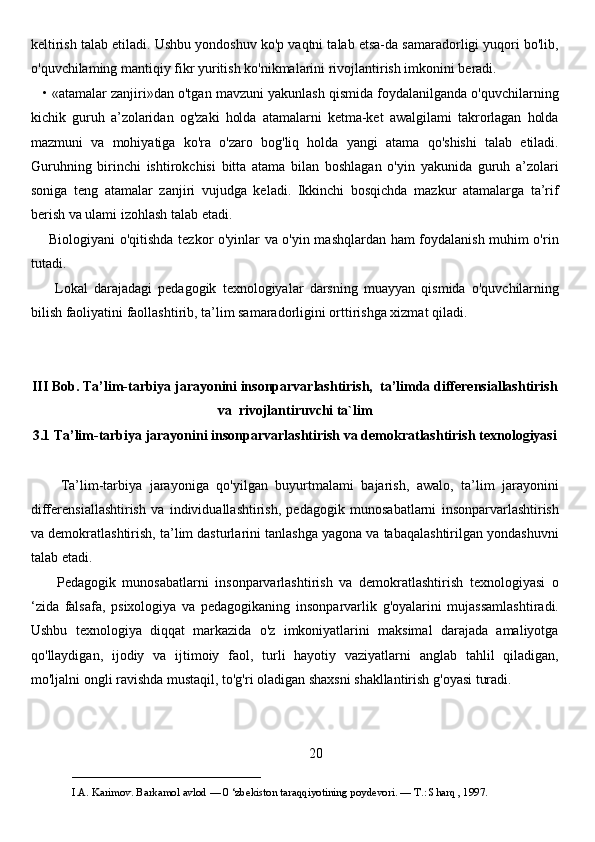 keltirish talab etiladi. Ushbu yondoshuv ko'p vaqtni talab etsa-da samaradorligi yuqori bo'lib,
o'quvchilaming mantiqiy fikr yuritish ko'nikmalarini rivojlantirish imkonini beradi.
    • «atamalar zanjiri»dan o'tgan mavzuni yakunlash qismida foydalanilganda o'quvchilarning
kichik   guruh   a’zolaridan   og'zaki   holda   atamalarni   ketma-ket   awalgilami   takrorlagan   holda
mazmuni   va   mohiyatiga   ko'ra   o'zaro   bog'liq   holda   yangi   atama   qo'shishi   talab   etiladi.
Guruhning   birinchi   ishtirokchisi   bitta   atama   bilan   boshlagan   o'yin   yakunida   guruh   a’zolari
soniga   teng   atamalar   zanjiri   vujudga   keladi.   Ikkinchi   bosqichda   mazkur   atamalarga   ta’rif
berish va ulami izohlash talab etadi.
       Biologiyani o'qitishda tezkor o'yinlar va o'yin mashqlardan ham foydalanish muhim o'rin
tutadi. 
        Lokal   darajadagi   pedagogik   texnologiyalar   darsning   muayyan   qismida   o'quvchilarning
bilish faoliyatini faollashtirib, ta’lim samaradorligini orttirishga xizmat qiladi.
III Bob. Ta’lim-tarbiya jarayonini insonparvarlashtirish,  ta’limda differensiallashtirish
va  rivojlantiruvchi ta`lim 
3.1 Ta’lim-tarbiya jarayonini insonparvarlashtirish va demokratlashtirish texnologiyasi
        Ta’lim-tarbiya   jarayoniga   qo'yilgan   buyurtmalami   bajarish,   awalo,   ta’lim   jarayonini
differensiallashtirish   va   individuallashtirish,   pedagogik   munosabatlarni   insonparvarlashtirish
va demokratlashtirish, ta’lim dasturlarini tanlashga yagona va tabaqalashtirilgan yondashuvni
talab etadi. 
        Pedagogik   munosabatlarni   insonparvarlashtirish   va   demokratlashtirish   texnologiyasi   o
‘zida   falsafa,   psixologiya   va   pedagogikaning   insonparvarlik   g'oyalarini   mujassamlashtiradi.
Ushbu   texnologiya   diqqat   markazida   o'z   imkoniyatlarini   maksimal   darajada   amaliyotga
qo'llaydigan,   ijodiy   va   ijtimoiy   faol,   turli   hayotiy   vaziyatlarni   anglab   tahlil   qiladigan,
mo'ljalni ongli ravishda mustaqil, to'g'ri oladigan shaxsni shakllantirish g'oyasi turadi.
20
___________________________                                            
I.A. Karimov. Barkamol avlod — 0 ‘zbekiston taraqqiyotining poydevori. —  Т .: Sharq , 1997.