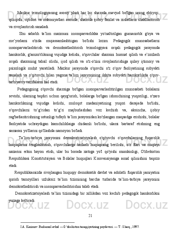           Mazkur   texnologiyaning   asosiy   jihati   har   bir   shaxsda   mavjud   bo'lgan   uning   ehtiyoji,
qiziqishi, iqtidori va imkoniyatlari asosida, shaxsda ijobiy fazilat va xislatlarni shakllantirish
va rivojlantirish sanaladi. 
        Shu   sababh   ta’lim   mazmuni   insonparvarlikka   yo'naltirilgan   gumanistik   g'oya   va
me’yorlami   o'zida   mujassamlashtiigan   bo'lishi   lozim.   Pedagogik   munosabatlarni
insonparvarlashtirish   va   demokratlashtirish   texnologiyasi   orqali   pedagogik   jarayonda
hamkorlik,   g'amxo'rlikning   vujudga   kelishi,   o'quvchilar   shaxsini   hurmat   qilish   va   e’zozlash
orqali   shaxsning   tahsil   olishi,   ijod   qilish   va   o'z-o'zini   rivojlantirishiga   qulay   ijtimoiy   va
psixologik   muhit   yaratiladi.   Mazkur   jarayonda   o'quvchi   o'z   o'quv   faoliyatining   subyekti
sanaladi   va   o'qituvchi   bilan   yagona   ta’lim   jarayonining   ikkita   subyekti   hamkorlikda   o'quv-
tarbiyaviy vazifalarni hal etadi. 
        Pedagogning   o'quvchi   shaxsiga   bo'lgan   insonparvarlashtirilgan   munosabati   bolalami
sevishi,   ulaming   taqdiri   uchun   qayg'urish,   bolalarga   bo'lgan   ishonchining   yuqoriligi,   o'zaro
hamkorlikning   vujudga   kelishi,   muloqot   madaniyatining   yuqori   darajada   bo'lishi,
o'quvchilami   to‘g‘ridan   to‘g‘ri   majburlashdan   voz   kechish   va,   aksincha,   ijobiy
rag'batlantirishning ustunligi tufayli ta’lim jarayonidan ko'zlangan maqsadga erishishi, bolalar
faoliyatida   uchraydigan   kamchiliklaiga   chidamli   bo'lishi,   ulami   bartaraf   etishning   eng
samaraii yo'llarini qo'llashda namoyon bo'ladi. 
        Ta’lim-tarbiya   jarayonini   demokratizatsiyalash   o'qituvchi   o'quvchilaming   fuqarolik
huquqlarini   tenglashtirish,   o'quvchilarga   tanlash   huquqining   berilishi,   o'z   fikri   va   nuqtayi
nazarini   erkin   bayon   etish,   ular   bu   borada   xatoga   yo'l   qo'yishi   mumkinligi,   O'zbekiston
Respublikasi   Konstitutsiyasi   va   Bolalar   huquqlari   Konvensiyasiga   amal   qilinishini   taqozo
etadi.
        Respublikamizda   rivojlangan   huquqiy  demokratik  davlat   va   adolatli   fuqarolik   jamiyatini
qurish   tamoyillari   uzluksiz   ta’lim   tizimining   barcha   turlarida   ta’lim-tarbiya   jarayonini
demokratlashtirish va insonparvarlashtirishni talab etadi. 
        Demokratizatsiyalash   ta’lim   tizimidagi   bir   xillikdan   voz   kechib   pedagogik   hamkorlikni
yuzaga keltiradi. 
21
___________________________                                            
I.A. Karimov. Barkamol avlod — 0 ‘zbekiston taraqqiyotining poydevori. —  Т .: Sharq , 1997. 