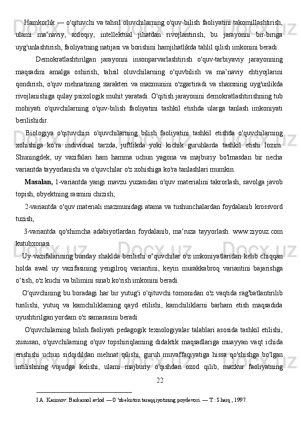        Hamkorlik — o'qituvchi va tahsil oluvchilarning o'quv-bilish faoliyatini takomillashtirish,
ulami   ma’naviy,   axloqiy,   intellektual   jihatdan   rivojlantirish,   bu   jarayonni   bir-biriga
uyg'unlashtirish, faoliyatning natijasi va borishini hamjihatlikda tahlil qilish imkonini beradi. 
        Demokratlashtirilgan   jarayonni   insonparvarlashtirish   o'quv-tarbiyaviy   jarayonning
maqsadini   amalga   oshirish,   tahsil   oluvchilarning   o'quvbilish   va   ma’naviy   ehtiyojlarini
qondirish,   o'quv   mehnatining   xarakteri   va   mazmunini   o'zgartiradi   va   shaxsning   uyg'unlikda
rivojlanishiga qulay psixologik muhit yaratadi. O'qitish jarayonini demokratlashtirishning tub
mohiyati   o'quvchilarning   o'quv-bilish   faoliyatini   tashkil   etishda   ularga   tanlash   imkoniyati
berilishidir. 
      Biologiya   o'qituvchisi   o'quvchilarning   bilish   faoliyatini   tashkil   etishda   o'quvchilarning
xohishiga   ko'ra   individual   tarzda,   juftlikda   yoki   kichik   guruhlarda   tashkil   etishi   lozim.
Shuningdek,   uy   vazifalari   ham   hamma   uchun   yagona   va   majburiy   bo'lmasdan   bir   necha
variantda tayyorlanishi va o'quvchilar o'z xohishiga ko'ra tanlashlari mumkin. 
       Masalan,   1-variantda yangi mavzu yuzasidan o'quv materialini takrorlash, savolga javob
topish, obyektning rasmini chizish; 
       2-variantda o'quv materiali mazmunidagi atama va tushunchalardan foydalanib krossvord
tuzish; 
      3-variantda   qo'shimcha   adabiyotlardan   foydalanib,   ma’ruza   tayyorlash.   www.ziyouz.com
kutubxonasi .
     Uy vazifalarining bunday shaklda berilishi o‘quvchilar o'z imkoniyatlaridan kelib chiqqan
holda   awal   uy   vazifasining   yengilroq   variantini,   keyin   murakkabroq   variantini   bajarishga
o‘tish, o'z kuchi va bilimini sinab ko'rish imkonini beradi. 
     O'quvchining bu boradagi har bir yutug'i o'qituvchi tomonidan o'z vaqtida rag'batlantirilib
turilishi,   yutuq   va   kamchiliklaming   qayd   etilishi,   kamchiliklarni   barham   etish   maqsadida
uyushtirilgan yordam o'z samarasini beradi. 
       O'quvchilarning bilish faoliyati pedagogik texnologiyalar talablari asosida tashkil etilishi,
xususan,   o'quvchilarning   o'quv   topshiriqlaming   didaktik   maqsadlariga   muayyan   vaqt   ichida
erishishi   uchun   sidqidildan   mehnat   qilishi,   guruh   muvaffaqiyatiga   hissa   qo'shishga   bo'lgan
intilishning   vujudga   kelishi,   ulami   majburiy   o'qishdan   ozod   qilib,   mazkur   faoliyatning
22
___________________________                                            
I.A. Karimov. Barkamol avlod — 0 ‘zbekiston taraqqiyotining poydevori. —  Т .: Sharq , 1997. 