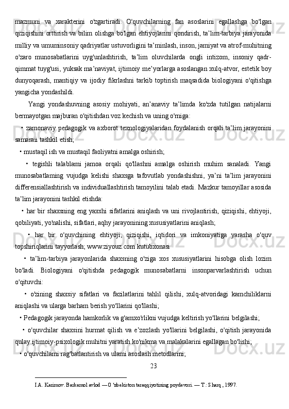 mazmuni   va   xarakterini   o'zgartiradi.   O'quvchilarning   fan   asoslarini   egallashga   bo'lgan
qiziqishini orttirish va bilim olishga bo'lgan ehtiyojlarini qondirish, ta’lim-tarbiya jarayonida
milliy va umuminsoniy qadriyatlar ustuvorligini ta’minlash, inson, jamiyat va atrof-muhitning
o'zaro   munosabatlarini   uyg'unlashtirish,   ta’lim   oluvchilarda   ongli   intizom,   insoniy   qadr-
qimmat tuyg'usi, yuksak ma’naviyat, ijtimoiy me’yorlarga asoslangan xulq-atvor, estetik boy
dunyoqarash,   mantiqiy   va   ijodiy   fikrlashni   tarkib   toptirish   maqsadida   biologiyani   o'qitishga
yangicha yondashildi. 
        Yangi   yondashuvning   asosiy   mohiyati,   an’anaviy   ta’limda   ko'zda   tutilgan   natijalarni
bermayotgan majburan o'qitishdan voz kechish va uning o'rniga:
     • zamonaviy pedagogik va axborot texnologiyalaridan foydalanish orqali ta’lim jarayonini
samaraii tashkil etish;
   • mustaqil ish va mustaqil faoliyatni amalga oshirish;
      •   tegishli   talablami   jamoa   orqali   qo'llashni   amalga   oshirish   muhim   sanaladi.   Yangi
munosabatlaming   vujudga   kelishi   shaxsga   tafovutlab   yondashishni,   ya’ni   ta’lim   jarayonini
differensiallashtirish va individuallashtirish tamoyilini talab etadi. Mazkur tamoyillar asosida
ta’lim jarayonini tashkil etishda:
     • har bir  shaxsning  eng yaxshi  sifatlarini  aniqlash  va uni  rivojlantirish, qiziqishi, ehtiyoji,
qobiliyati, yo'nalishi, sifatlari, aqhy jarayonining xususiyatlarini aniqlash;
      •   har   bir   o'quvchining   ehtiyoji,   qiziqishi,   iqtidori   va   imkoniyatiga   yarasha   o'quv
topshiriqlarini tayyorlash; www.ziyouz.com kutubxonasi
      •   ta’lim-tarbiya   jarayonlarida   shaxsning   o'ziga   xos   xususiyatlarini   hisobga   olish   lozim
bo'ladi.   Biologiyani   o'qitishda   pedagogik   munosabatlarni   insonparvarlashtirish   uchun
o'qituvchi:
      •   o'zining   shaxsiy   sifatlari   va   fazilatlarini   tahlil   qilishi,   xulq-atvoridagi   kamchiliklarni
aniqlashi va ularga barham berish yo'llarini qo'llashi;
   • Pedagogik jarayonda hamkorlik va g'amxo'rlikni vujudga keltirish yo'llarini belgilashi;
      •   o'quvchilar   shaxsini   hurmat   qilish   va   e’zozlash   yo'llarini   belgilashi,   o'qitish   jarayonida
qulay ijtimoiy-psixologik muhitni yaratish ko'nikma va malakalarini egallagan bo'lishi;
   • o'quvchilami rag'batlantirish va ulami asoslash metodlarini;
23
___________________________                                            
I.A. Karimov. Barkamol avlod — 0 ‘zbekiston taraqqiyotining poydevori. —  Т .: Sharq , 1997. 