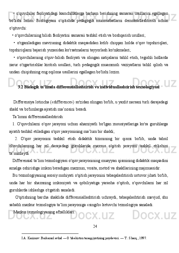      • o'quvchilar faoliyatidagi kamchiliklarga barham berishning samaraii  usullarini egallagan
bo'lishi   lozim.   Biologiyani   o'qitishda   pedagogik   munosabatlarni   demokratlashtirish   uchun
o'qituvchi:
   • o'quvchilarning bilish faoliyatini samaraii tashkil etish va boshqarish usullari;
      •   o'rganiladigan   mavzuning   didaktik   maqsadidan   kelib   chiqqan   holda   o'quv   topshiriqlari,
topshiriqlami bajarish yuzasidan ko'rsatmalarni tayyorlash ko'nikmalari;
      •   o'quvchilarning  o'quv-bilish   faoliyati   va   olingan   natijalarni   tahlil   etish,   tegishli   hollarda
zarur   o'zgartirishlar   kiritish   usullari,   turh   pedagogik   muammoli   vaziyatlarni   tahlil   qilish   va
undan chiqishning eng oqilona usullarini egallagan bo'lishi lozim. 
3.2 Biologik ta’limda differensiallashtirish va individuallashtirish texnologiyasi
    Differensiya lotincha («difference») so'zidan olingan bo'lib, u yaxlit narsani turli darajadagi
shakl va bo'limlarga ajratish ma’nosini beradi. 
   Ta’limni differensiallashtirish: 
    1.   O'quvchilami   o'quv   jarayoni   uchun   ahamiyatli   bo'lgan   xususiyatlariga   ko'ra   guruhlarga
ajratib tashkil etiladigan o'quv jarayonining ma’lum bir shakli; 
    2.   O'quv   jarayonini   tashkil   etish   didaktik   tizimining   bir   qismi   bo'lib,   unda   tahsil
oluvchilarning   har   xil   darajadagi   guruhlarida   maxsus   o'qitish   jarayoni   tashkil   etilishini
ta’minlaydi. 
   Differensial ta’lim texnologiyasi o'quv jarayonining muayyan qismining didaktik maqsadini
amalga oshirishga imkon beradigan mazmun, vosita, metod va shakllarining majmuasidir. 
   Bu texnologiyaning asosiy mohiyati o'qitish jarayonini tabaqalashtirish ustuvor jihati bo'lib,
unda   har   bir   shaxsning   imkoniyati   va   qobiliyatiga   yarasha   o'qitish,   o'quvchilami   har   xil
guruhlarda ishlashga o'rgatish sanaladi. 
        O'qitishning   barcha  shaklida   differensiallashtirish   uchraydi,  tabaqalashtirish   mavjud,  shu
sababli mazkur texnologiya ta’lim jarayoniga «singib» ketuvchi texnologiya sanaladi.
    Mazkur texnologiyaning afzalliklari: 
24
___________________________                                            
I.A. Karimov. Barkamol avlod — 0 ‘zbekiston taraqqiyotining poydevori. —  Т .: Sharq , 1997. 